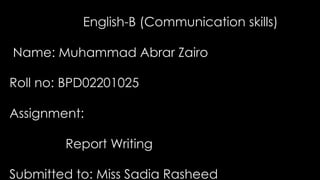 English-B (Communication skills)
Name: Muhammad Abrar Zairo
Asghar
Roll no: BPD02201025
Assignment:
Report Writing
Submitted to: Miss Sadia Rasheed
 