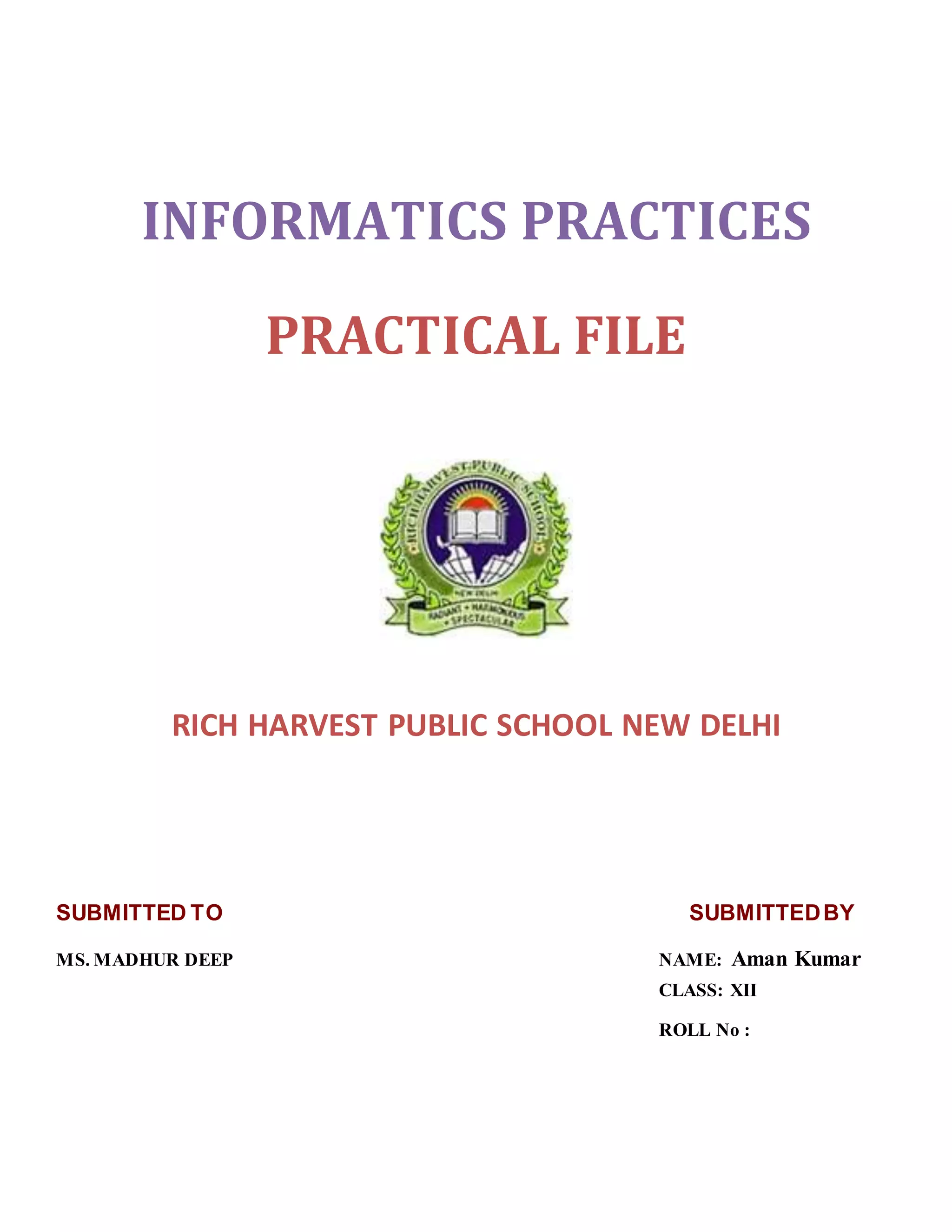 INFORMATICS PRACTICES
PRACTICAL FILE
RICH HARVEST PUBLIC SCHOOL NEW DELHI
SUBMITTED TO SUBMITTEDBY
MS. MADHUR DEEP NAME: Aman Kumar
CLASS: XII
ROLL No :
 