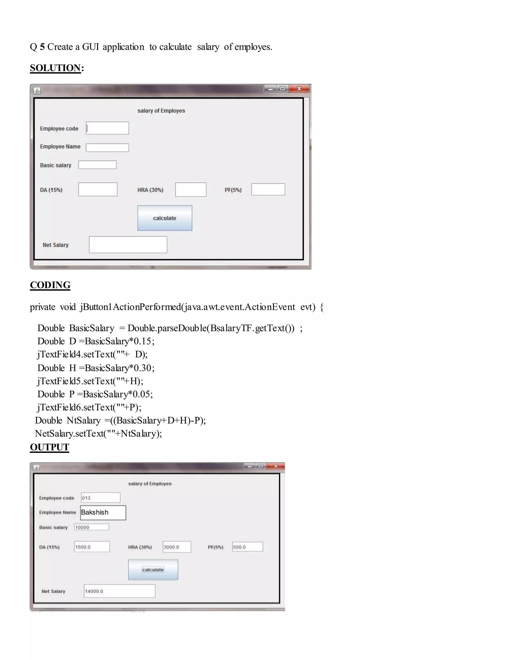 Q 5 Create a GUI application to calculate salary of employes.
SOLUTION:
CODING
private void jButton1ActionPerformed(java.awt.event.ActionEvent evt) {
Double BasicSalary = Double.parseDouble(BsalaryTF.getText()) ;
Double D =BasicSalary*0.15;
jTextField4.setText(""+ D);
Double H =BasicSalary*0.30;
jTextField5.setText(""+H);
Double P =BasicSalary*0.05;
jTextField6.setText(""+P);
Double NtSalary =((BasicSalary+D+H)-P);
NetSalary.setText(""+NtSalary);
OUTPUT
Bakshish
 