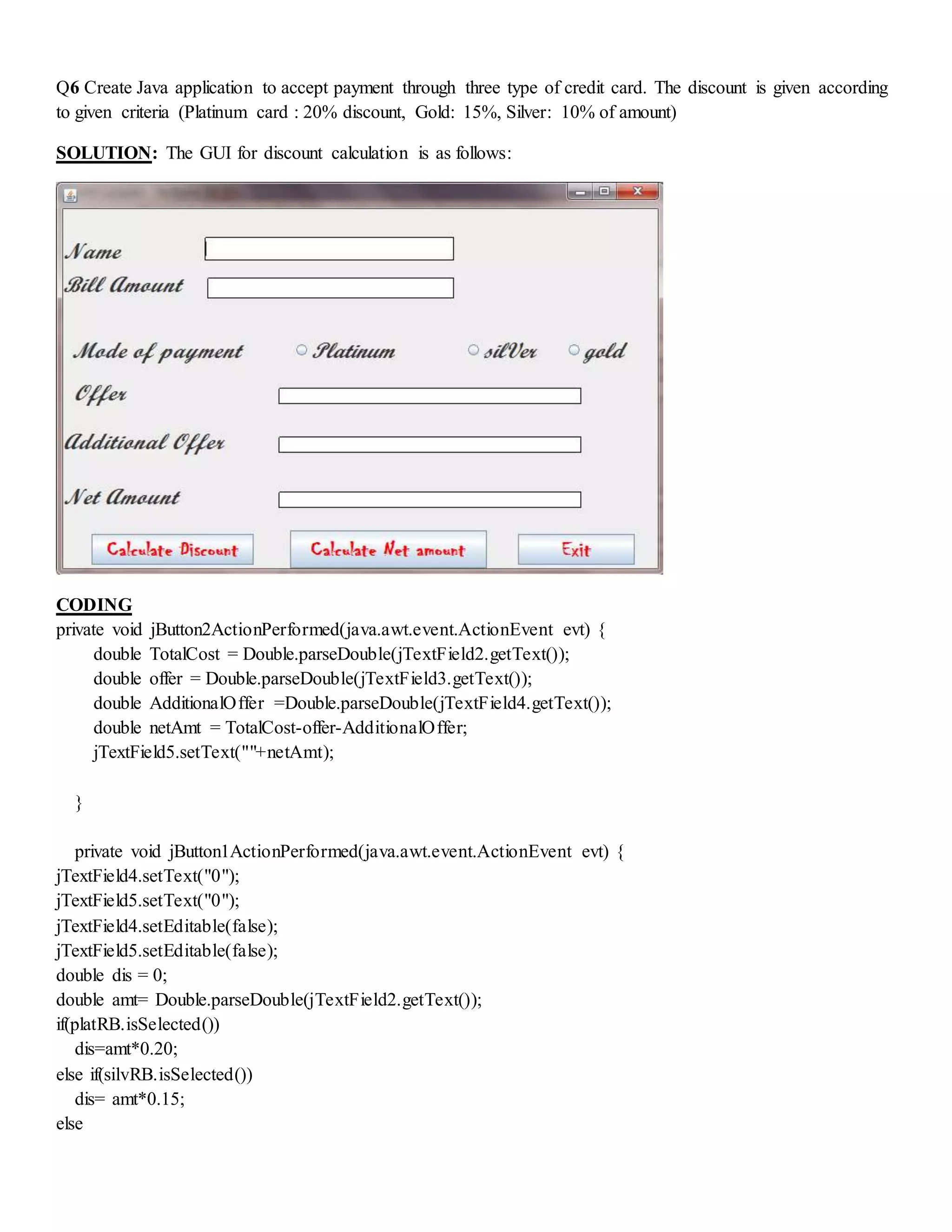 Q6 Create Java application to accept payment through three type of credit card. The discount is given according
to given criteria (Platinum card : 20% discount, Gold: 15%, Silver: 10% of amount)
SOLUTION: The GUI for discount calculation is as follows:
CODING
private void jButton2ActionPerformed(java.awt.event.ActionEvent evt) {
double TotalCost = Double.parseDouble(jTextField2.getText());
double offer = Double.parseDouble(jTextField3.getText());
double AdditionalOffer =Double.parseDouble(jTextField4.getText());
double netAmt = TotalCost-offer-AdditionalOffer;
jTextField5.setText(""+netAmt);
}
private void jButton1ActionPerformed(java.awt.event.ActionEvent evt) {
jTextField4.setText("0");
jTextField5.setText("0");
jTextField4.setEditable(false);
jTextField5.setEditable(false);
double dis = 0;
double amt= Double.parseDouble(jTextField2.getText());
if(platRB.isSelected())
dis=amt*0.20;
else if(silvRB.isSelected())
dis= amt*0.15;
else
 