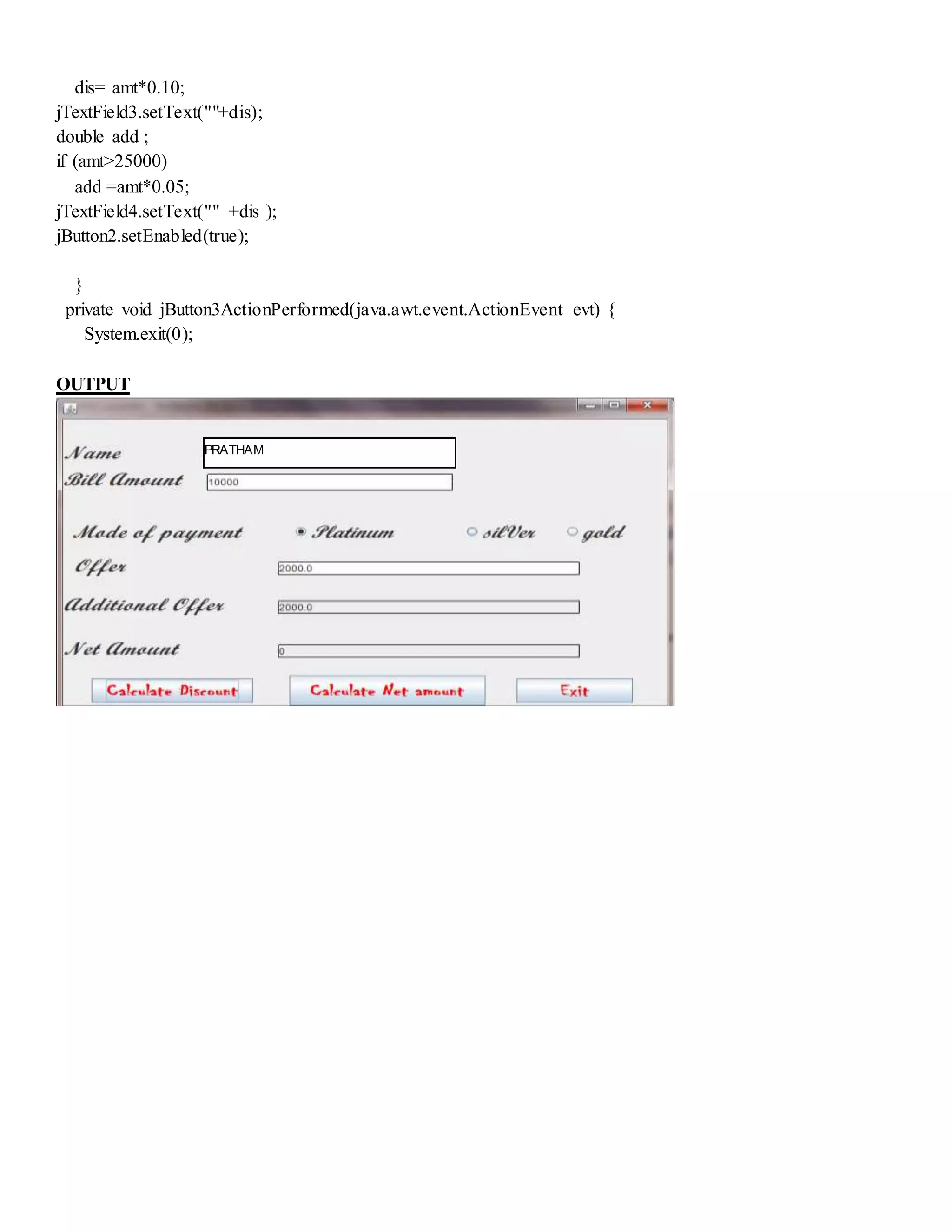 dis= amt*0.10;
jTextField3.setText(""+dis);
double add ;
if (amt>25000)
add =amt*0.05;
jTextField4.setText("" +dis );
jButton2.setEnabled(true);
}
private void jButton3ActionPerformed(java.awt.event.ActionEvent evt) {
System.exit(0);
OUTPUT
PRATHAM
 