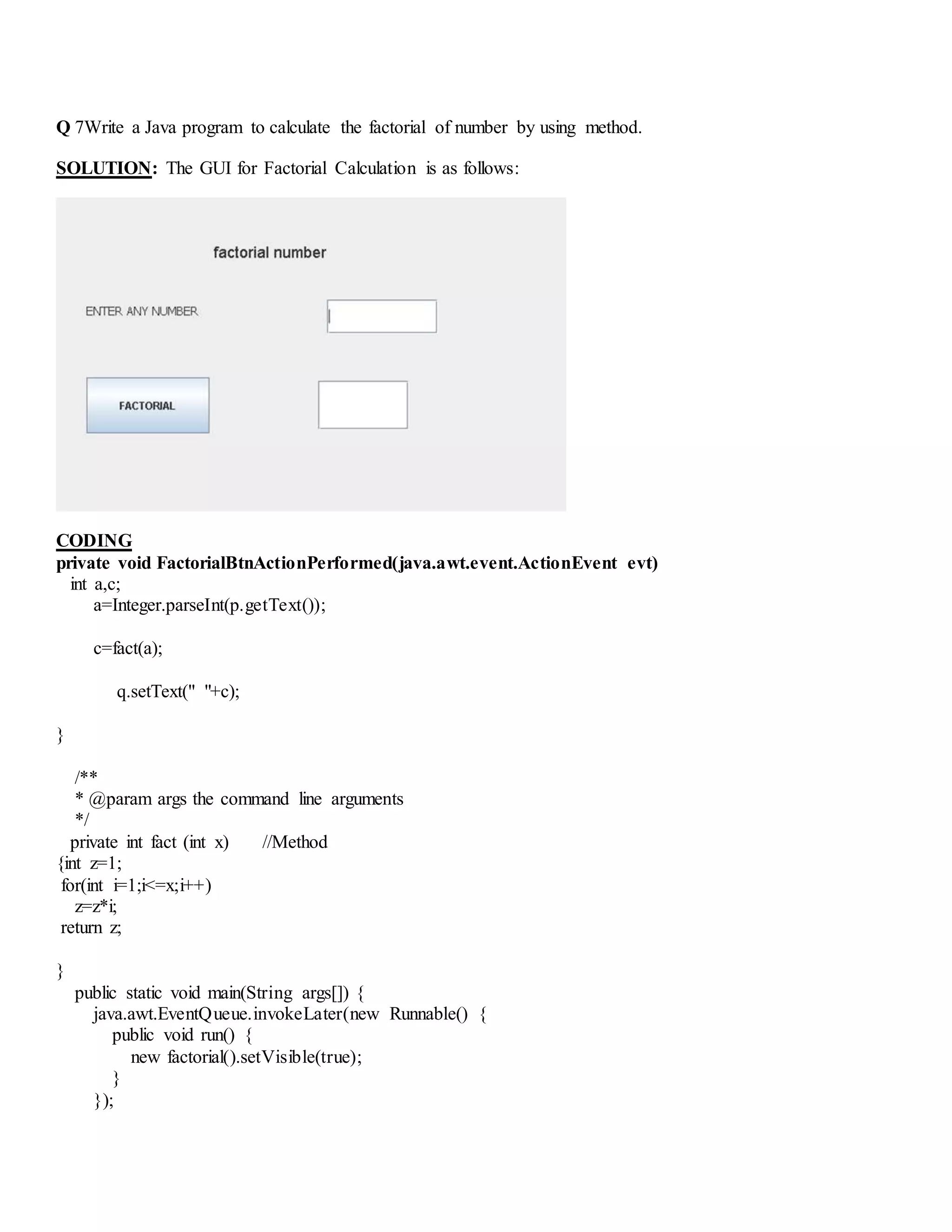 Q 7Write a Java program to calculate the factorial of number by using method.
SOLUTION: The GUI for Factorial Calculation is as follows:
CODING
private void FactorialBtnActionPerformed(java.awt.event.ActionEvent evt)
int a,c;
a=Integer.parseInt(p.getText());
c=fact(a);
q.setText(" "+c);
}
/**
* @param args the command line arguments
*/
private int fact (int x) //Method
{int z=1;
for(int i=1;i<=x;i++)
z=z*i;
return z;
}
public static void main(String args[]) {
java.awt.EventQueue.invokeLater(new Runnable() {
public void run() {
new factorial().setVisible(true);
}
});
 