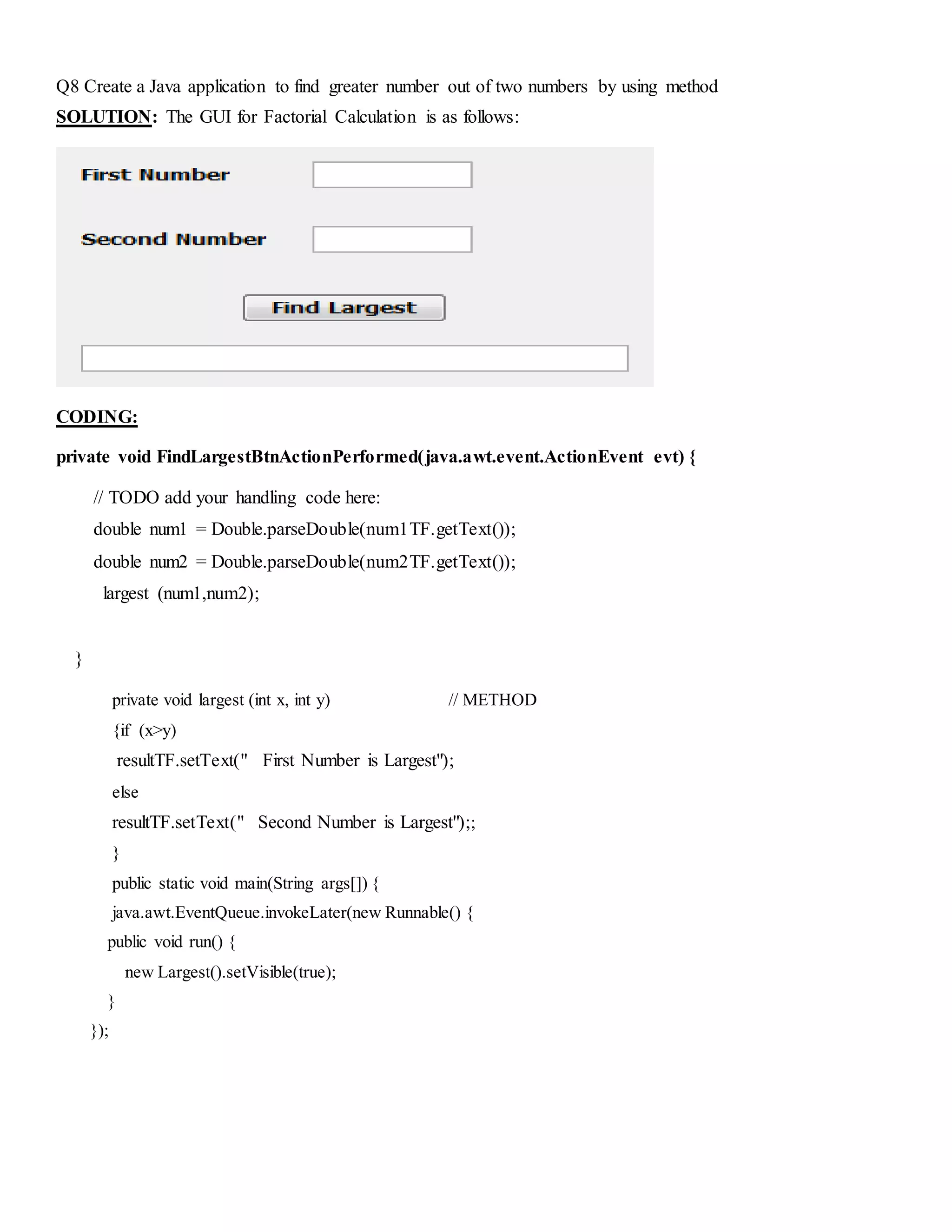 Q8 Create a Java application to find greater number out of two numbers by using method
SOLUTION: The GUI for Factorial Calculation is as follows:
CODING:
private void FindLargestBtnActionPerformed(java.awt.event.ActionEvent evt) {
// TODO add your handling code here:
double num1 = Double.parseDouble(num1TF.getText());
double num2 = Double.parseDouble(num2TF.getText());
largest (num1,num2);
}
private void largest (int x, int y) // METHOD
{if (x>y)
resultTF.setText(" First Number is Largest");
else
resultTF.setText(" Second Number is Largest");;
}
public static void main(String args[]) {
java.awt.EventQueue.invokeLater(new Runnable() {
public void run() {
new Largest().setVisible(true);
}
});
 