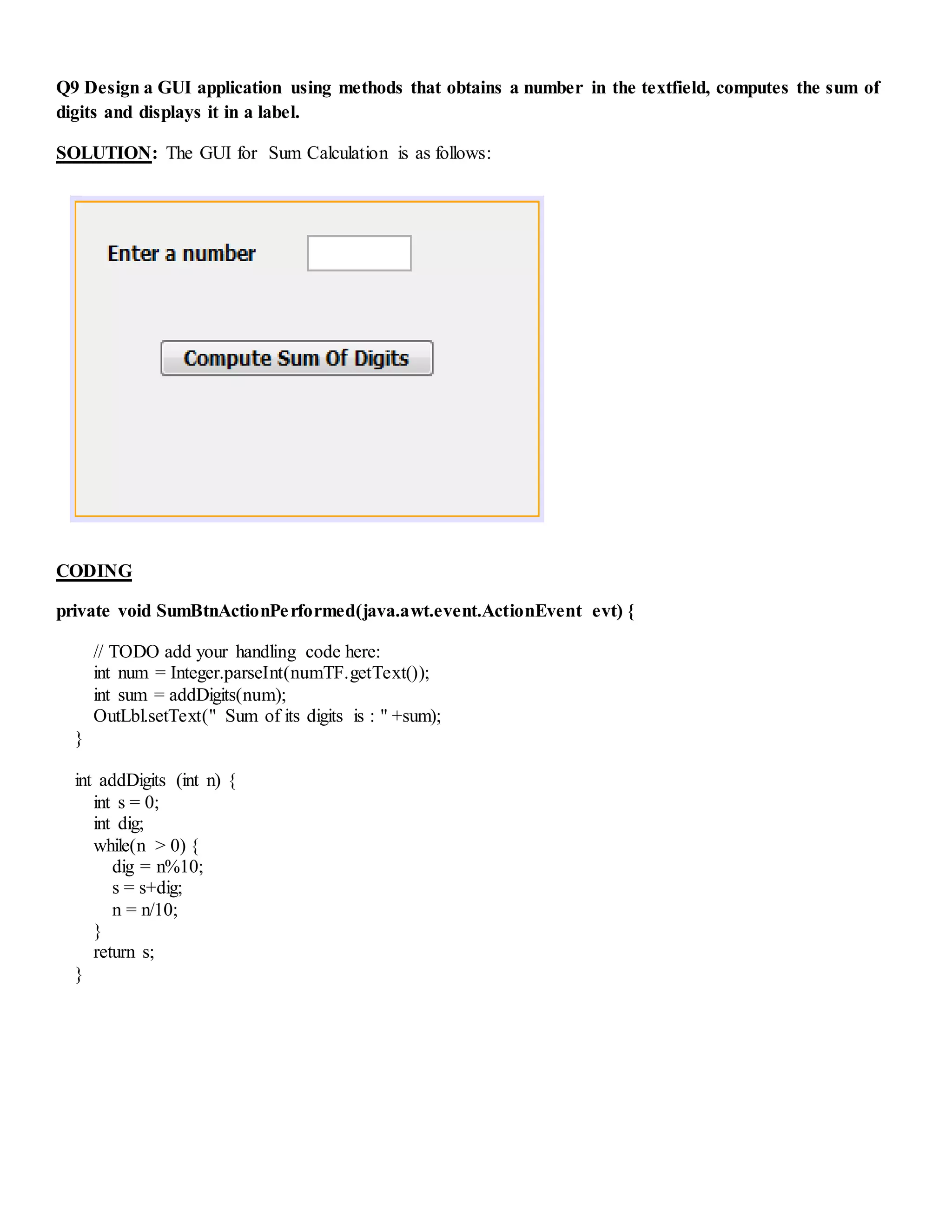 Q9 Design a GUI application using methods that obtains a number in the textfield, computes the sum of
digits and displays it in a label.
SOLUTION: The GUI for Sum Calculation is as follows:
CODING
private void SumBtnActionPerformed(java.awt.event.ActionEvent evt) {
// TODO add your handling code here:
int num = Integer.parseInt(numTF.getText());
int sum = addDigits(num);
OutLbl.setText(" Sum of its digits is : " +sum);
}
int addDigits (int n) {
int s = 0;
int dig;
while(n > 0) {
dig = n%10;
s = s+dig;
n = n/10;
}
return s;
}
 