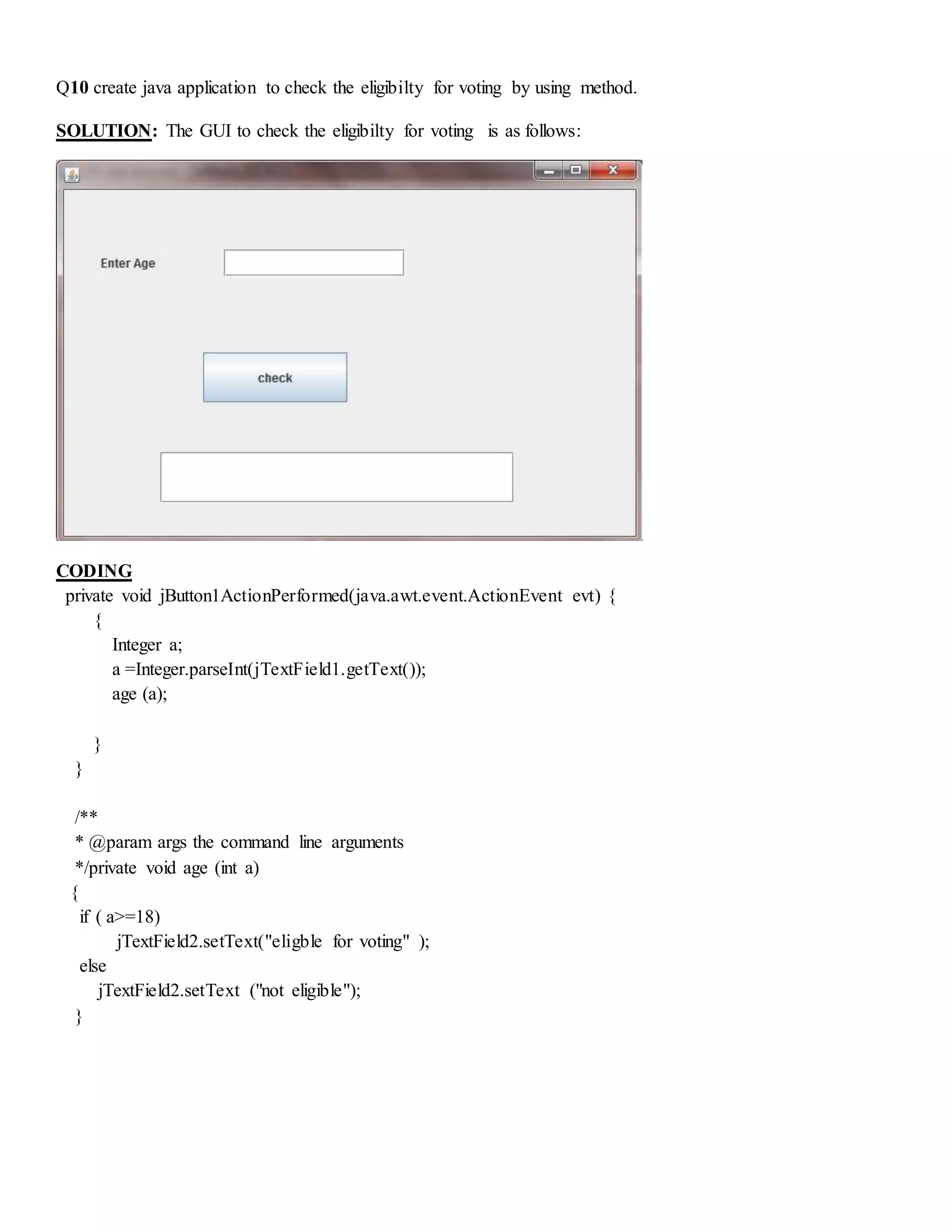 Q10 create java application to check the eligibilty for voting by using method.
SOLUTION: The GUI to check the eligibilty for voting is as follows:
CODING
private void jButton1ActionPerformed(java.awt.event.ActionEvent evt) {
{
Integer a;
a =Integer.parseInt(jTextField1.getText());
age (a);
}
}
/**
* @param args the command line arguments
*/private void age (int a)
{
if ( a>=18)
jTextField2.setText("eligble for voting" );
else
jTextField2.setText ("not eligible");
}
 