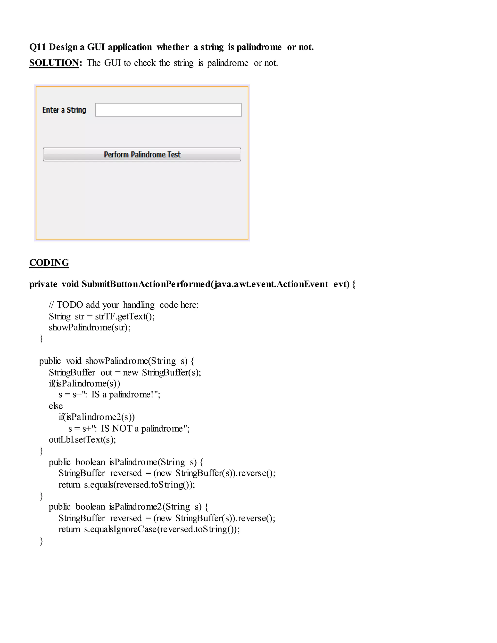 Q11 Design a GUI application whether a string is palindrome or not.
SOLUTION: The GUI to check the string is palindrome or not.
CODING
private void SubmitButtonActionPerformed(java.awt.event.ActionEvent evt) {
// TODO add your handling code here:
String str = strTF.getText();
showPalindrome(str);
}
public void showPalindrome(String s) {
StringBuffer out = new StringBuffer(s);
if(isPalindrome(s))
s = s+": IS a palindrome!";
else
if(isPalindrome2(s))
s = s+": IS NOT a palindrome";
outLbl.setText(s);
}
public boolean isPalindrome(String s) {
StringBuffer reversed = (new StringBuffer(s)).reverse();
return s.equals(reversed.toString());
}
public boolean isPalindrome2(String s) {
StringBuffer reversed = (new StringBuffer(s)).reverse();
return s.equalsIgnoreCase(reversed.toString());
}
 