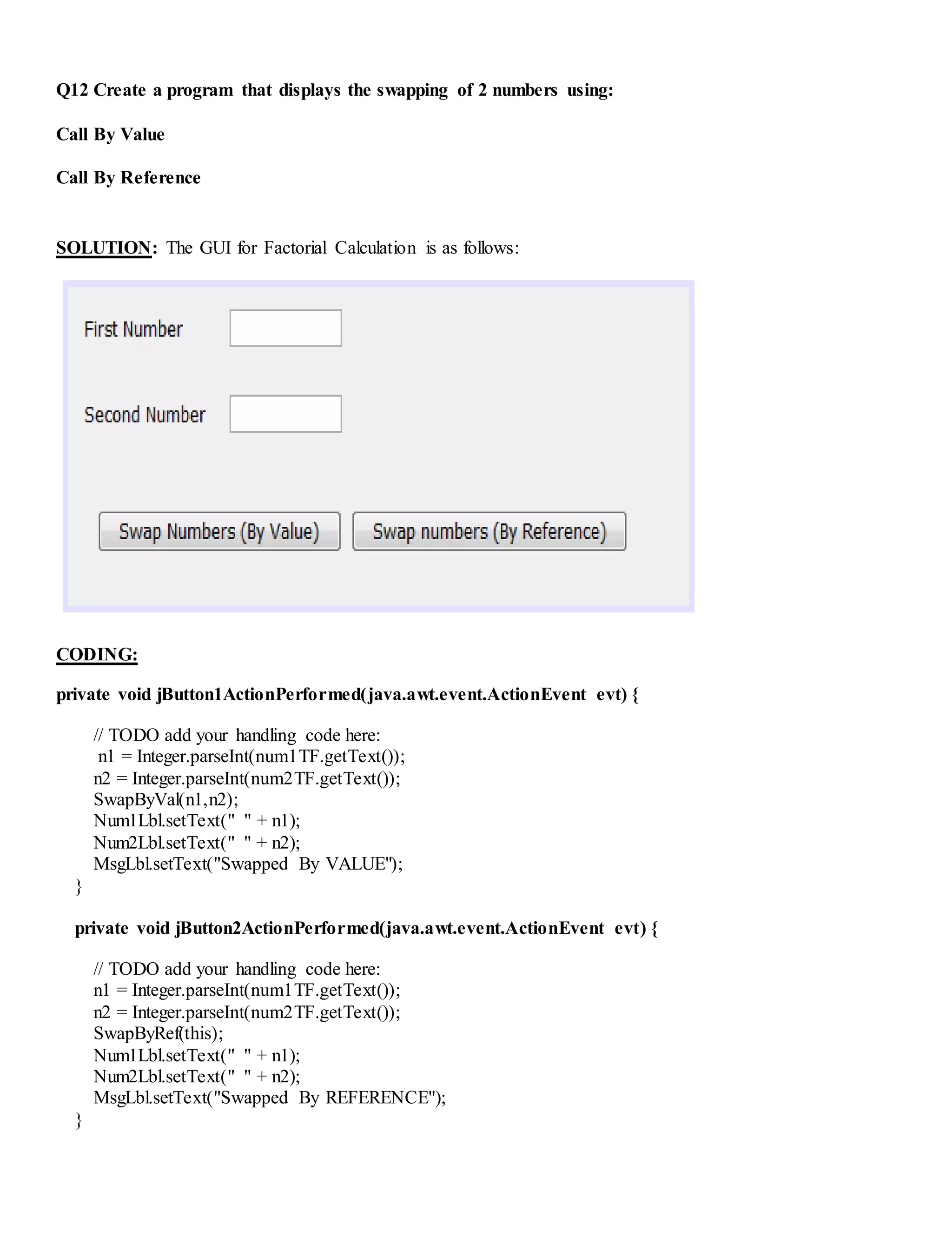 Q12 Create a program that displays the swapping of 2 numbers using:
Call By Value
Call By Reference
SOLUTION: The GUI for Factorial Calculation is as follows:
CODING:
private void jButton1ActionPerformed(java.awt.event.ActionEvent evt) {
// TODO add your handling code here:
n1 = Integer.parseInt(num1TF.getText());
n2 = Integer.parseInt(num2TF.getText());
SwapByVal(n1,n2);
Num1Lbl.setText(" " + n1);
Num2Lbl.setText(" " + n2);
MsgLbl.setText("Swapped By VALUE");
}
private void jButton2ActionPerformed(java.awt.event.ActionEvent evt) {
// TODO add your handling code here:
n1 = Integer.parseInt(num1TF.getText());
n2 = Integer.parseInt(num2TF.getText());
SwapByRef(this);
Num1Lbl.setText(" " + n1);
Num2Lbl.setText(" " + n2);
MsgLbl.setText("Swapped By REFERENCE");
}
 