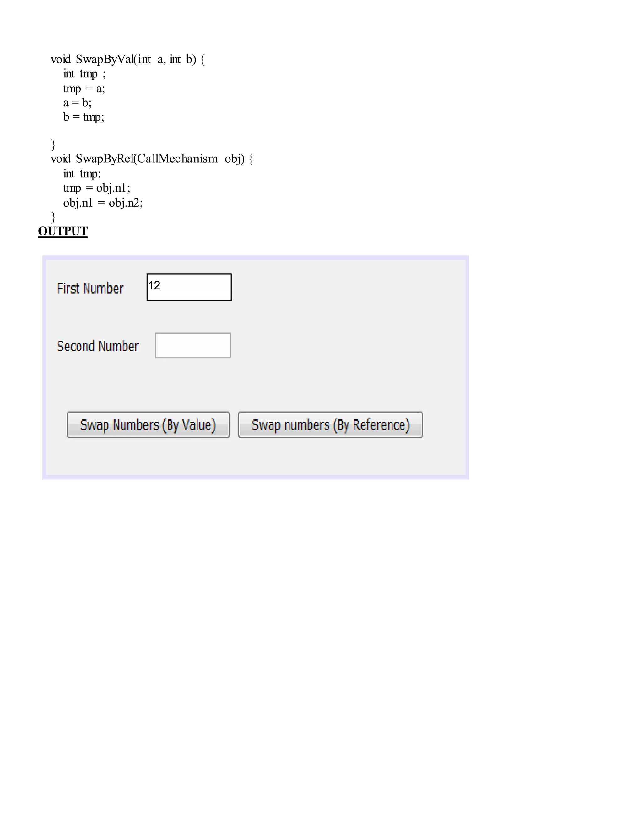 void SwapByVal(int a, int b) {
int tmp ;
tmp = a;
a = b;
b = tmp;
}
void SwapByRef(CallMechanism obj) {
int tmp;
tmp = obj.n1;
obj.n1 = obj.n2;
}
OUTPUT
12
 