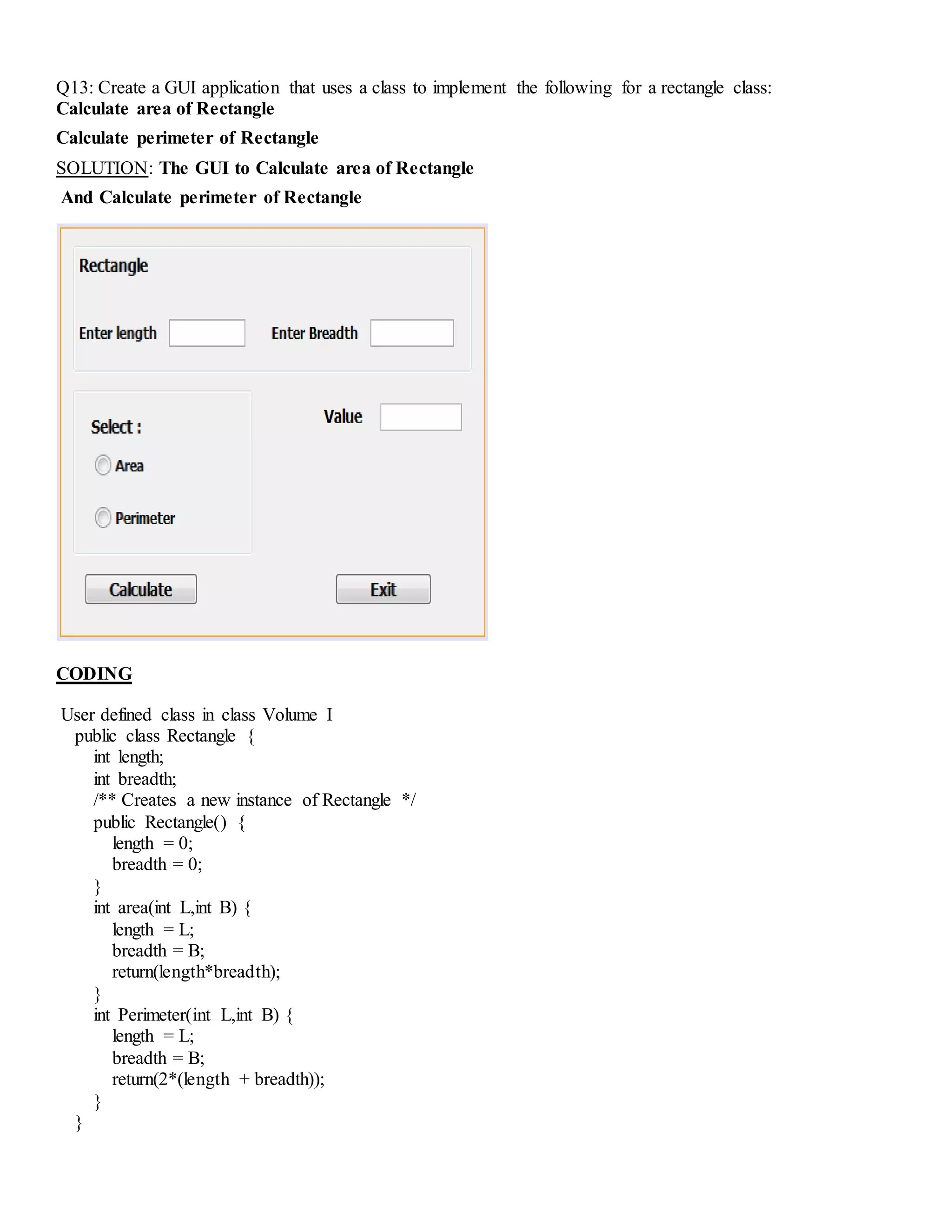 Q13: Create a GUI application that uses a class to implement the following for a rectangle class:
Calculate area of Rectangle
Calculate perimeter of Rectangle
SOLUTION: The GUI to Calculate area of Rectangle
And Calculate perimeter of Rectangle
CODING
User defined class in class Volume I
public class Rectangle {
int length;
int breadth;
/** Creates a new instance of Rectangle */
public Rectangle() {
length = 0;
breadth = 0;
}
int area(int L,int B) {
length = L;
breadth = B;
return(length*breadth);
}
int Perimeter(int L,int B) {
length = L;
breadth = B;
return(2*(length + breadth));
}
}
 