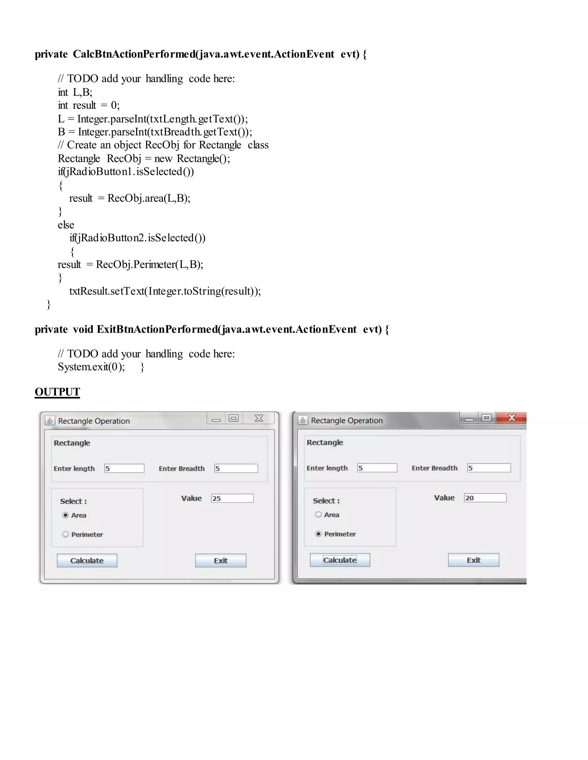 private CalcBtnActionPerformed(java.awt.event.ActionEvent evt) {
// TODO add your handling code here:
int L,B;
int result = 0;
L = Integer.parseInt(txtLength.getText());
B = Integer.parseInt(txtBreadth.getText());
// Create an object RecObj for Rectangle class
Rectangle RecObj = new Rectangle();
if(jRadioButton1.isSelected())
{
result = RecObj.area(L,B);
}
else
if(jRadioButton2.isSelected())
{
result = RecObj.Perimeter(L,B);
}
txtResult.setText(Integer.toString(result));
}
private void ExitBtnActionPerformed(java.awt.event.ActionEvent evt) {
// TODO add your handling code here:
System.exit(0); }
OUTPUT
 