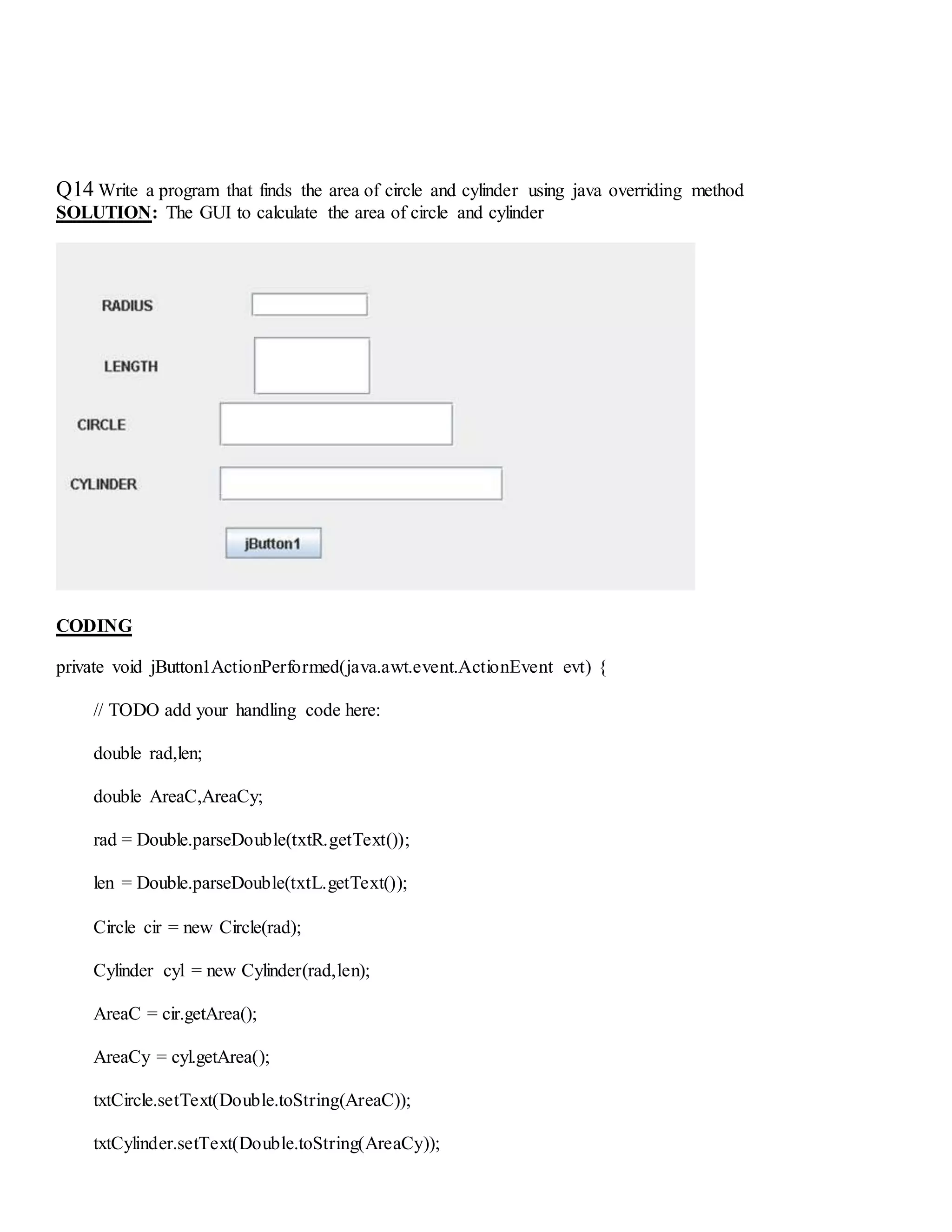 Q14 Write a program that finds the area of circle and cylinder using java overriding method
SOLUTION: The GUI to calculate the area of circle and cylinder
CODING
private void jButton1ActionPerformed(java.awt.event.ActionEvent evt) {
// TODO add your handling code here:
double rad,len;
double AreaC,AreaCy;
rad = Double.parseDouble(txtR.getText());
len = Double.parseDouble(txtL.getText());
Circle cir = new Circle(rad);
Cylinder cyl = new Cylinder(rad,len);
AreaC = cir.getArea();
AreaCy = cyl.getArea();
txtCircle.setText(Double.toString(AreaC));
txtCylinder.setText(Double.toString(AreaCy));
 