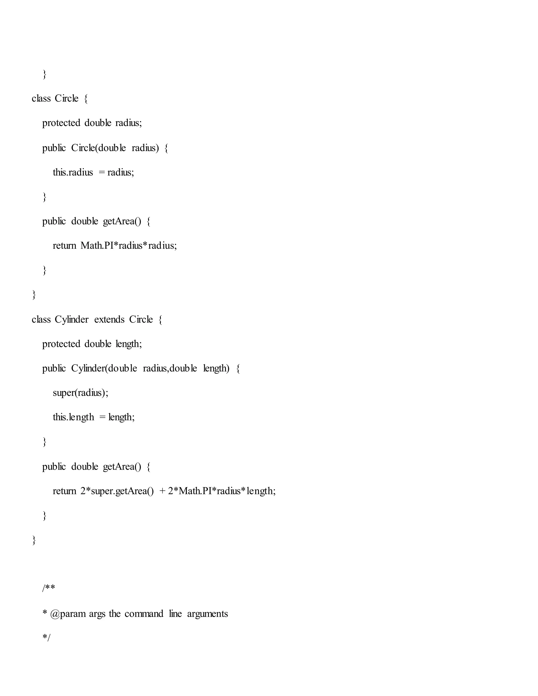 }
class Circle {
protected double radius;
public Circle(double radius) {
this.radius = radius;
}
public double getArea() {
return Math.PI*radius*radius;
}
}
class Cylinder extends Circle {
protected double length;
public Cylinder(double radius,double length) {
super(radius);
this.length = length;
}
public double getArea() {
return 2*super.getArea() + 2*Math.PI*radius*length;
}
}
/**
* @param args the command line arguments
*/
 
