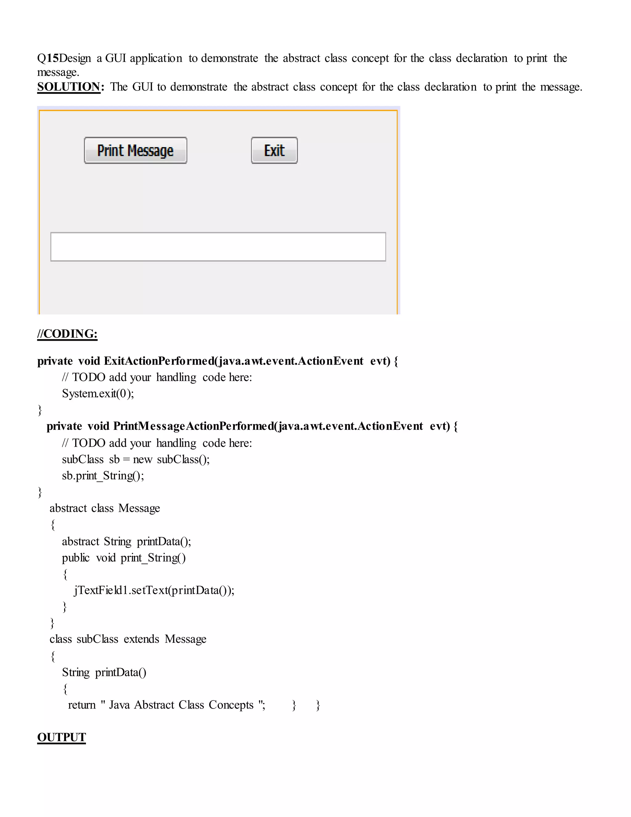 Q15Design a GUI application to demonstrate the abstract class concept for the class declaration to print the
message.
SOLUTION: The GUI to demonstrate the abstract class concept for the class declaration to print the message.
//CODING:
private void ExitActionPerformed(java.awt.event.ActionEvent evt) {
// TODO add your handling code here:
System.exit(0);
}
private void PrintMessageActionPerformed(java.awt.event.ActionEvent evt) {
// TODO add your handling code here:
subClass sb = new subClass();
sb.print_String();
}
abstract class Message
{
abstract String printData();
public void print_String()
{
jTextField1.setText(printData());
}
}
class subClass extends Message
{
String printData()
{
return " Java Abstract Class Concepts "; } }
OUTPUT
 