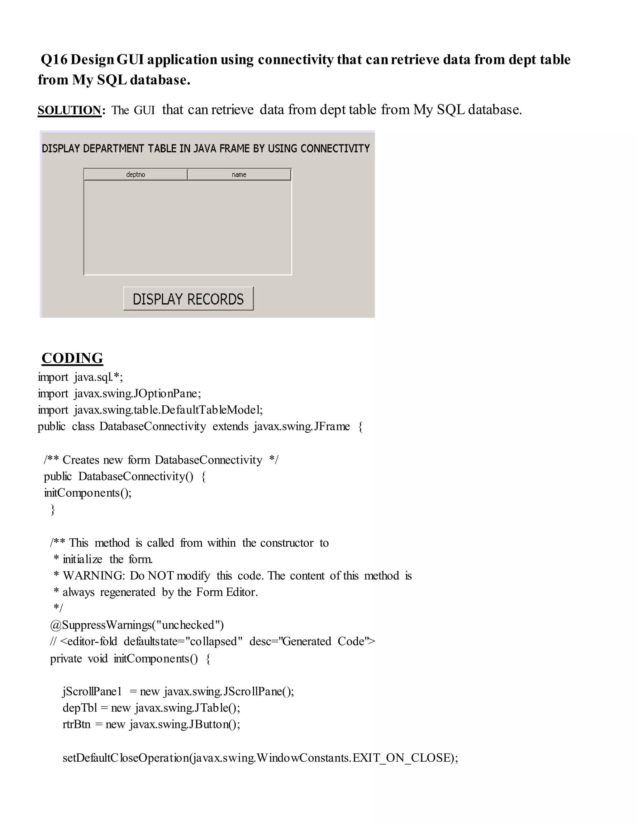 Q16 DesignGUI application using connectivity that canretrieve data from dept table
from My SQL database.
SOLUTION: The GUI that can retrieve data from dept table from My SQL database.
CODING
import java.sql.*;
import javax.swing.JOptionPane;
import javax.swing.table.DefaultTableModel;
public class DatabaseConnectivity extends javax.swing.JFrame {
/** Creates new form DatabaseConnectivity */
public DatabaseConnectivity() {
initComponents();
}
/** This method is called from within the constructor to
* initialize the form.
* WARNING: Do NOT modify this code. The content of this method is
* always regenerated by the Form Editor.
*/
@SuppressWarnings("unchecked")
// <editor-fold defaultstate="collapsed" desc="Generated Code">
private void initComponents() {
jScrollPane1 = new javax.swing.JScrollPane();
depTbl = new javax.swing.JTable();
rtrBtn = new javax.swing.JButton();
setDefaultCloseOperation(javax.swing.WindowConstants.EXIT_ON_CLOSE);
 