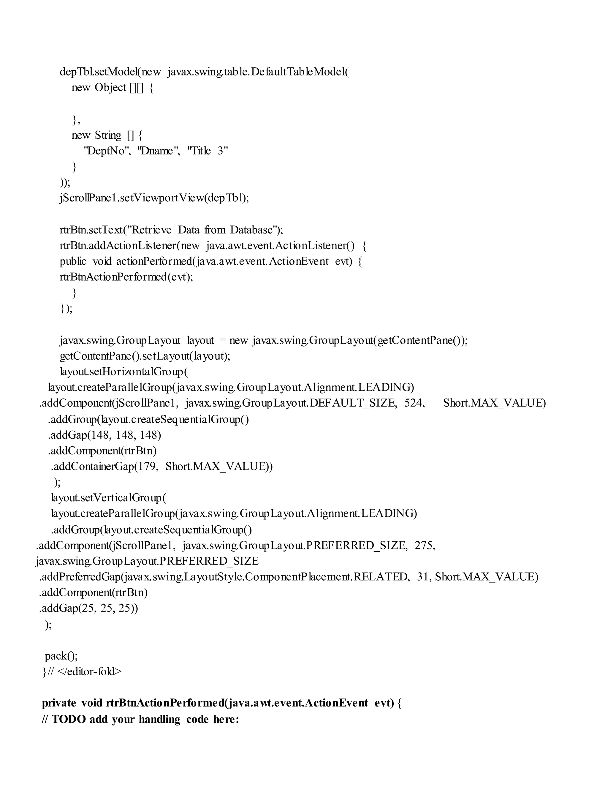 depTbl.setModel(new javax.swing.table.DefaultTableModel(
new Object [][] {
},
new String [] {
"DeptNo", "Dname", "Title 3"
}
));
jScrollPane1.setViewportView(depTbl);
rtrBtn.setText("Retrieve Data from Database");
rtrBtn.addActionListener(new java.awt.event.ActionListener() {
public void actionPerformed(java.awt.event.ActionEvent evt) {
rtrBtnActionPerformed(evt);
}
});
javax.swing.GroupLayout layout = new javax.swing.GroupLayout(getContentPane());
getContentPane().setLayout(layout);
layout.setHorizontalGroup(
layout.createParallelGroup(javax.swing.GroupLayout.Alignment.LEADING)
.addComponent(jScrollPane1, javax.swing.GroupLayout.DEFAULT_SIZE, 524, Short.MAX_VALUE)
.addGroup(layout.createSequentialGroup()
.addGap(148, 148, 148)
.addComponent(rtrBtn)
.addContainerGap(179, Short.MAX_VALUE))
);
layout.setVerticalGroup(
layout.createParallelGroup(javax.swing.GroupLayout.Alignment.LEADING)
.addGroup(layout.createSequentialGroup()
.addComponent(jScrollPane1, javax.swing.GroupLayout.PREFERRED_SIZE, 275,
javax.swing.GroupLayout.PREFERRED_SIZE
.addPreferredGap(javax.swing.LayoutStyle.ComponentPlacement.RELATED, 31, Short.MAX_VALUE)
.addComponent(rtrBtn)
.addGap(25, 25, 25))
);
pack();
}// </editor-fold>
private void rtrBtnActionPerformed(java.awt.event.ActionEvent evt) {
// TODO add your handling code here:
 