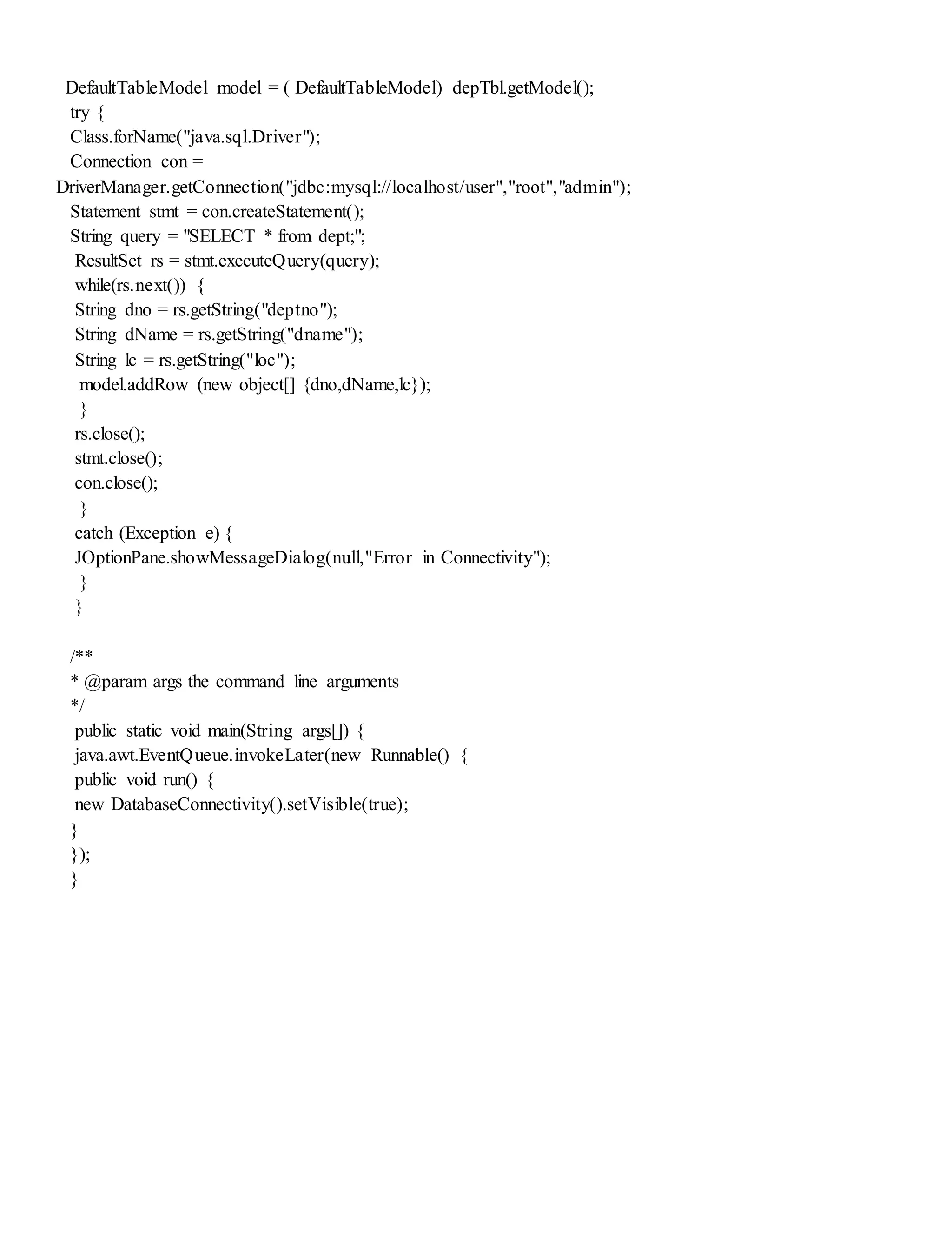 DefaultTableModel model = ( DefaultTableModel) depTbl.getModel();
try {
Class.forName("java.sql.Driver");
Connection con =
DriverManager.getConnection("jdbc:mysql://localhost/user","root","admin");
Statement stmt = con.createStatement();
String query = "SELECT * from dept;";
ResultSet rs = stmt.executeQuery(query);
while(rs.next()) {
String dno = rs.getString("deptno");
String dName = rs.getString("dname");
String lc = rs.getString("loc");
model.addRow (new object[] {dno,dName,lc});
}
rs.close();
stmt.close();
con.close();
}
catch (Exception e) {
JOptionPane.showMessageDialog(null,"Error in Connectivity");
}
}
/**
* @param args the command line arguments
*/
public static void main(String args[]) {
java.awt.EventQueue.invokeLater(new Runnable() {
public void run() {
new DatabaseConnectivity().setVisible(true);
}
});
}
 
