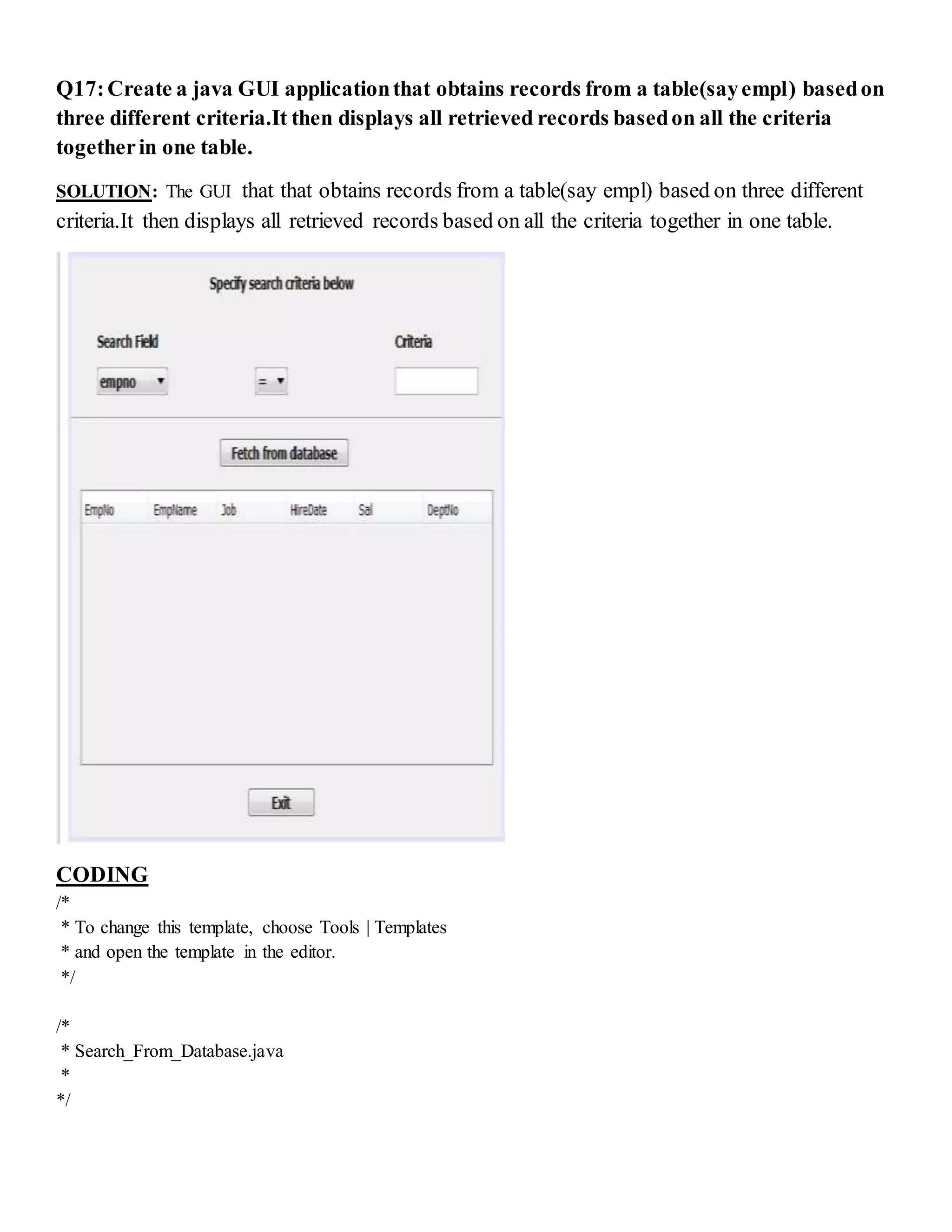 Q17:Create a java GUI applicationthat obtains records from a table(sayempl) basedon
three different criteria.It then displays all retrieved records basedon all the criteria
togetherin one table.
SOLUTION: The GUI that that obtains records from a table(say empl) based on three different
criteria.It then displays all retrieved records based on all the criteria together in one table.
CODING
/*
* To change this template, choose Tools | Templates
* and open the template in the editor.
*/
/*
* Search_From_Database.java
*
*/
 