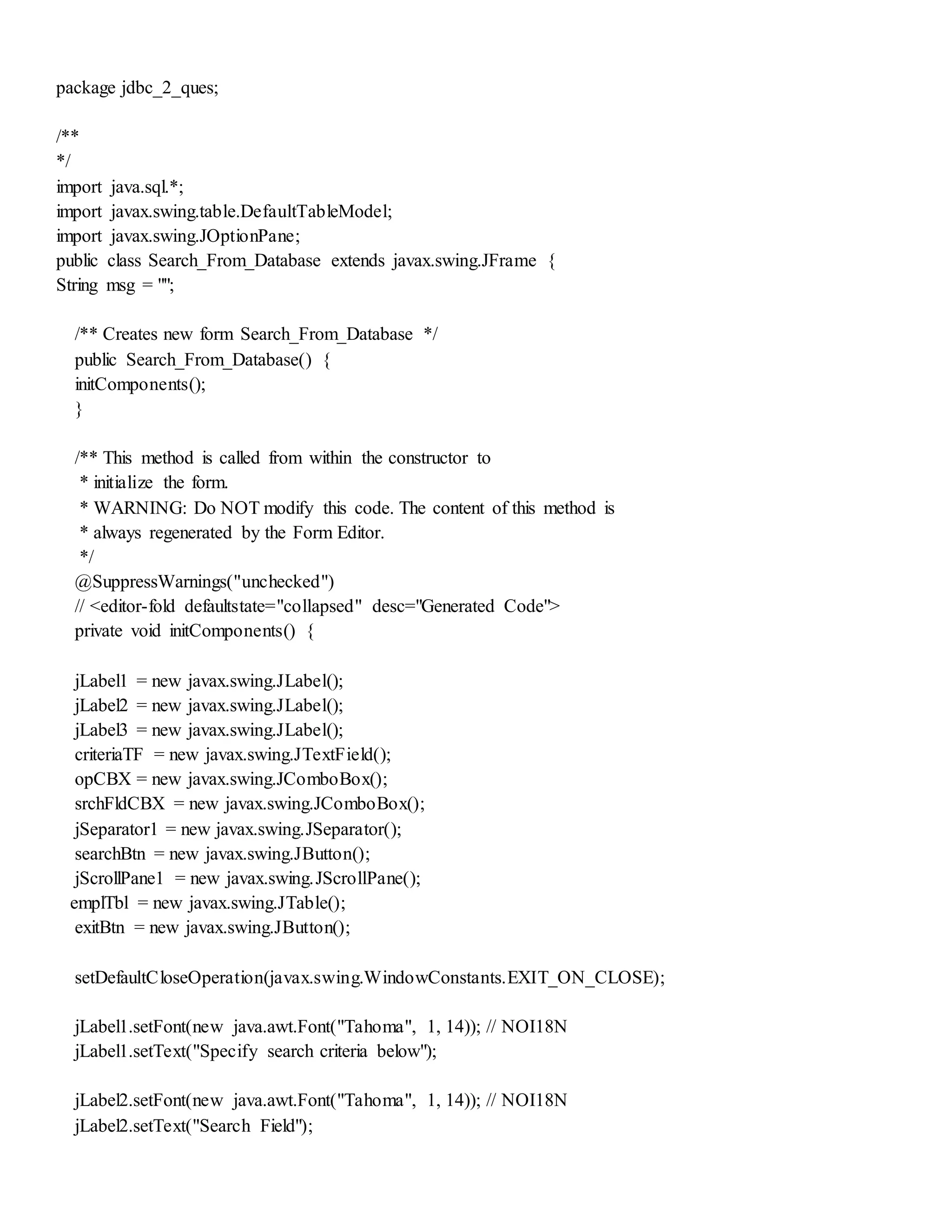 package jdbc_2_ques;
/**
*/
import java.sql.*;
import javax.swing.table.DefaultTableModel;
import javax.swing.JOptionPane;
public class Search_From_Database extends javax.swing.JFrame {
String msg = "";
/** Creates new form Search_From_Database */
public Search_From_Database() {
initComponents();
}
/** This method is called from within the constructor to
* initialize the form.
* WARNING: Do NOT modify this code. The content of this method is
* always regenerated by the Form Editor.
*/
@SuppressWarnings("unchecked")
// <editor-fold defaultstate="collapsed" desc="Generated Code">
private void initComponents() {
jLabel1 = new javax.swing.JLabel();
jLabel2 = new javax.swing.JLabel();
jLabel3 = new javax.swing.JLabel();
criteriaTF = new javax.swing.JTextField();
opCBX = new javax.swing.JComboBox();
srchFldCBX = new javax.swing.JComboBox();
jSeparator1 = new javax.swing.JSeparator();
searchBtn = new javax.swing.JButton();
jScrollPane1 = new javax.swing.JScrollPane();
emplTbl = new javax.swing.JTable();
exitBtn = new javax.swing.JButton();
setDefaultCloseOperation(javax.swing.WindowConstants.EXIT_ON_CLOSE);
jLabel1.setFont(new java.awt.Font("Tahoma", 1, 14)); // NOI18N
jLabel1.setText("Specify search criteria below");
jLabel2.setFont(new java.awt.Font("Tahoma", 1, 14)); // NOI18N
jLabel2.setText("Search Field");
 
