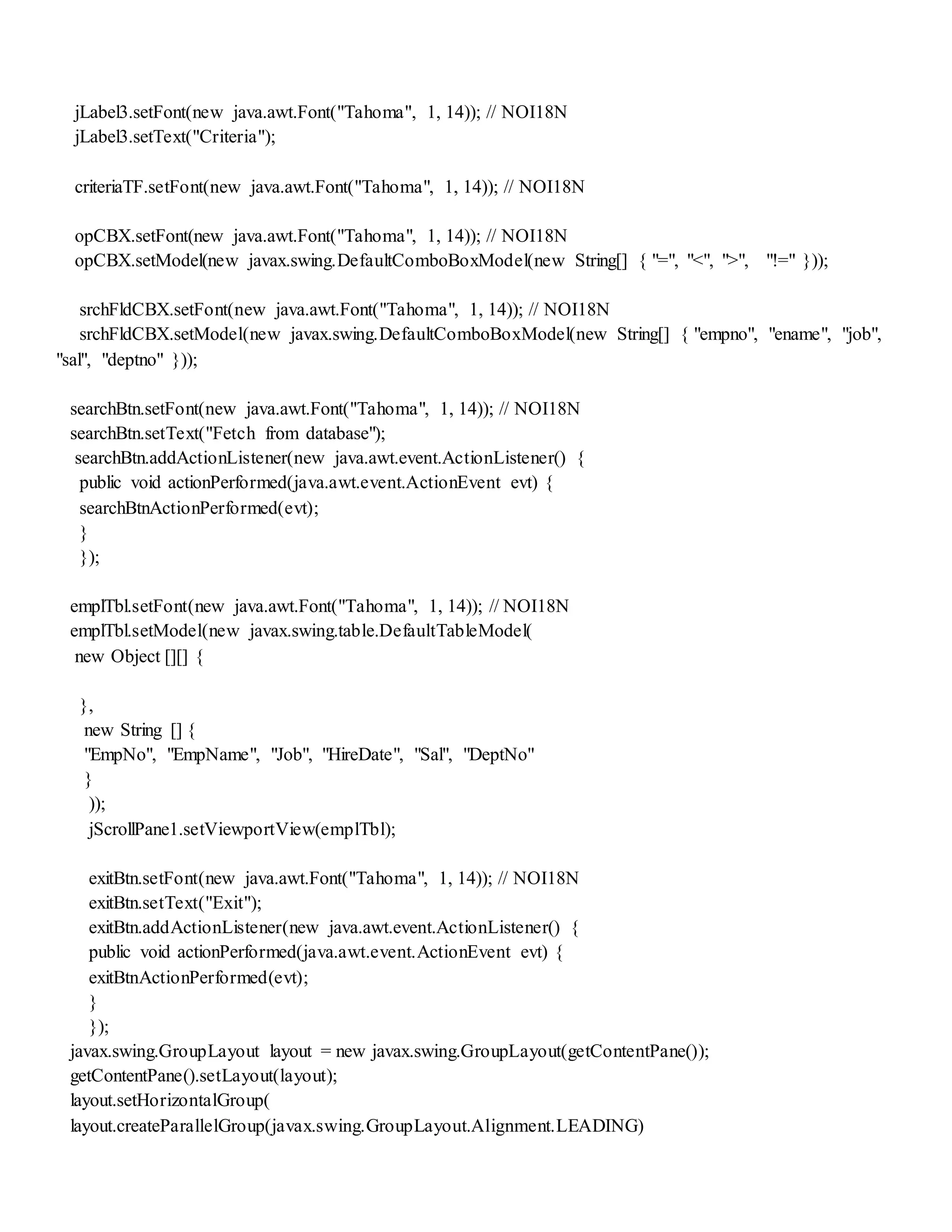 jLabel3.setFont(new java.awt.Font("Tahoma", 1, 14)); // NOI18N
jLabel3.setText("Criteria");
criteriaTF.setFont(new java.awt.Font("Tahoma", 1, 14)); // NOI18N
opCBX.setFont(new java.awt.Font("Tahoma", 1, 14)); // NOI18N
opCBX.setModel(new javax.swing.DefaultComboBoxModel(new String[] { "=", "<", ">", "!=" }));
srchFldCBX.setFont(new java.awt.Font("Tahoma", 1, 14)); // NOI18N
srchFldCBX.setModel(new javax.swing.DefaultComboBoxModel(new String[] { "empno", "ename", "job",
"sal", "deptno" }));
searchBtn.setFont(new java.awt.Font("Tahoma", 1, 14)); // NOI18N
searchBtn.setText("Fetch from database");
searchBtn.addActionListener(new java.awt.event.ActionListener() {
public void actionPerformed(java.awt.event.ActionEvent evt) {
searchBtnActionPerformed(evt);
}
});
emplTbl.setFont(new java.awt.Font("Tahoma", 1, 14)); // NOI18N
emplTbl.setModel(new javax.swing.table.DefaultTableModel(
new Object [][] {
},
new String [] {
"EmpNo", "EmpName", "Job", "HireDate", "Sal", "DeptNo"
}
));
jScrollPane1.setViewportView(emplTbl);
exitBtn.setFont(new java.awt.Font("Tahoma", 1, 14)); // NOI18N
exitBtn.setText("Exit");
exitBtn.addActionListener(new java.awt.event.ActionListener() {
public void actionPerformed(java.awt.event.ActionEvent evt) {
exitBtnActionPerformed(evt);
}
});
javax.swing.GroupLayout layout = new javax.swing.GroupLayout(getContentPane());
getContentPane().setLayout(layout);
layout.setHorizontalGroup(
layout.createParallelGroup(javax.swing.GroupLayout.Alignment.LEADING)
 