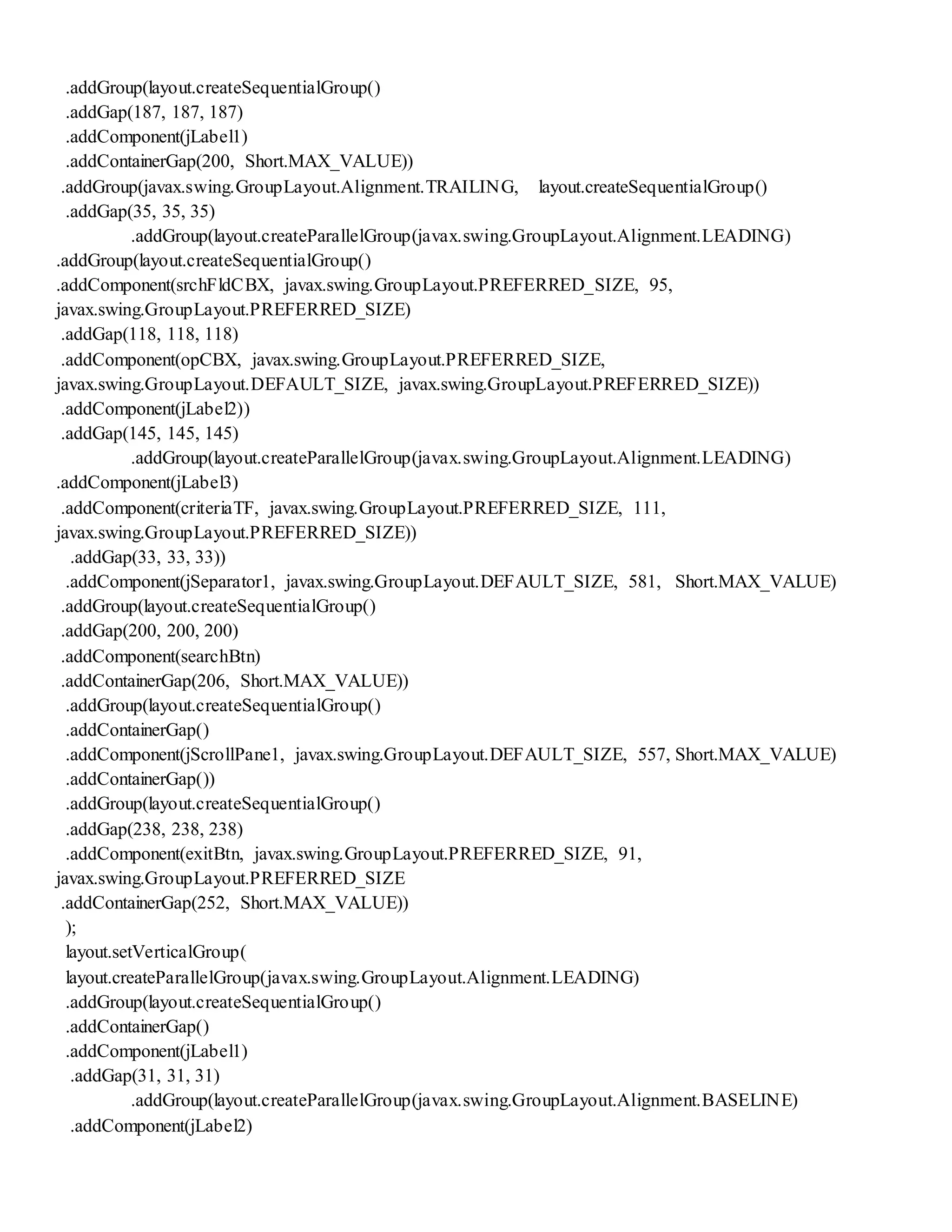 .addGroup(layout.createSequentialGroup()
.addGap(187, 187, 187)
.addComponent(jLabel1)
.addContainerGap(200, Short.MAX_VALUE))
.addGroup(javax.swing.GroupLayout.Alignment.TRAILING, layout.createSequentialGroup()
.addGap(35, 35, 35)
.addGroup(layout.createParallelGroup(javax.swing.GroupLayout.Alignment.LEADING)
.addGroup(layout.createSequentialGroup()
.addComponent(srchFldCBX, javax.swing.GroupLayout.PREFERRED_SIZE, 95,
javax.swing.GroupLayout.PREFERRED_SIZE)
.addGap(118, 118, 118)
.addComponent(opCBX, javax.swing.GroupLayout.PREFERRED_SIZE,
javax.swing.GroupLayout.DEFAULT_SIZE, javax.swing.GroupLayout.PREFERRED_SIZE))
.addComponent(jLabel2))
.addGap(145, 145, 145)
.addGroup(layout.createParallelGroup(javax.swing.GroupLayout.Alignment.LEADING)
.addComponent(jLabel3)
.addComponent(criteriaTF, javax.swing.GroupLayout.PREFERRED_SIZE, 111,
javax.swing.GroupLayout.PREFERRED_SIZE))
.addGap(33, 33, 33))
.addComponent(jSeparator1, javax.swing.GroupLayout.DEFAULT_SIZE, 581, Short.MAX_VALUE)
.addGroup(layout.createSequentialGroup()
.addGap(200, 200, 200)
.addComponent(searchBtn)
.addContainerGap(206, Short.MAX_VALUE))
.addGroup(layout.createSequentialGroup()
.addContainerGap()
.addComponent(jScrollPane1, javax.swing.GroupLayout.DEFAULT_SIZE, 557, Short.MAX_VALUE)
.addContainerGap())
.addGroup(layout.createSequentialGroup()
.addGap(238, 238, 238)
.addComponent(exitBtn, javax.swing.GroupLayout.PREFERRED_SIZE, 91,
javax.swing.GroupLayout.PREFERRED_SIZE
.addContainerGap(252, Short.MAX_VALUE))
);
layout.setVerticalGroup(
layout.createParallelGroup(javax.swing.GroupLayout.Alignment.LEADING)
.addGroup(layout.createSequentialGroup()
.addContainerGap()
.addComponent(jLabel1)
.addGap(31, 31, 31)
.addGroup(layout.createParallelGroup(javax.swing.GroupLayout.Alignment.BASELINE)
.addComponent(jLabel2)
 