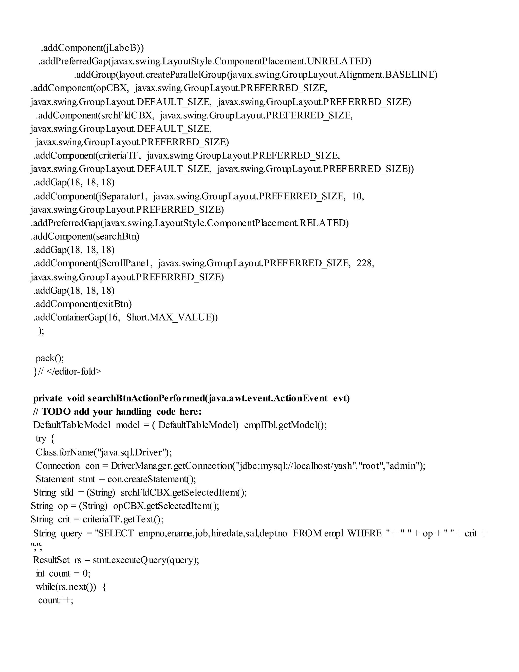 .addComponent(jLabel3))
.addPreferredGap(javax.swing.LayoutStyle.ComponentPlacement.UNRELATED)
.addGroup(layout.createParallelGroup(javax.swing.GroupLayout.Alignment.BASELINE)
.addComponent(opCBX, javax.swing.GroupLayout.PREFERRED_SIZE,
javax.swing.GroupLayout.DEFAULT_SIZE, javax.swing.GroupLayout.PREFERRED_SIZE)
.addComponent(srchFldCBX, javax.swing.GroupLayout.PREFERRED_SIZE,
javax.swing.GroupLayout.DEFAULT_SIZE,
javax.swing.GroupLayout.PREFERRED_SIZE)
.addComponent(criteriaTF, javax.swing.GroupLayout.PREFERRED_SIZE,
javax.swing.GroupLayout.DEFAULT_SIZE, javax.swing.GroupLayout.PREFERRED_SIZE))
.addGap(18, 18, 18)
.addComponent(jSeparator1, javax.swing.GroupLayout.PREFERRED_SIZE, 10,
javax.swing.GroupLayout.PREFERRED_SIZE)
.addPreferredGap(javax.swing.LayoutStyle.ComponentPlacement.RELATED)
.addComponent(searchBtn)
.addGap(18, 18, 18)
.addComponent(jScrollPane1, javax.swing.GroupLayout.PREFERRED_SIZE, 228,
javax.swing.GroupLayout.PREFERRED_SIZE)
.addGap(18, 18, 18)
.addComponent(exitBtn)
.addContainerGap(16, Short.MAX_VALUE))
);
pack();
}// </editor-fold>
private void searchBtnActionPerformed(java.awt.event.ActionEvent evt)
// TODO add your handling code here:
DefaultTableModel model = ( DefaultTableModel) emplTbl.getModel();
try {
Class.forName("java.sql.Driver");
Connection con = DriverManager.getConnection("jdbc:mysql://localhost/yash","root","admin");
Statement stmt = con.createStatement();
String sfld = (String) srchFldCBX.getSelectedItem();
String op = (String) opCBX.getSelectedItem();
String crit = criteriaTF.getText();
String query = "SELECT empno,ename,job,hiredate,sal,deptno FROM empl WHERE " + " " + op + " " + crit +
";";
ResultSet rs = stmt.executeQuery(query);
int count = 0;
while(rs.next()) {
count++;
 