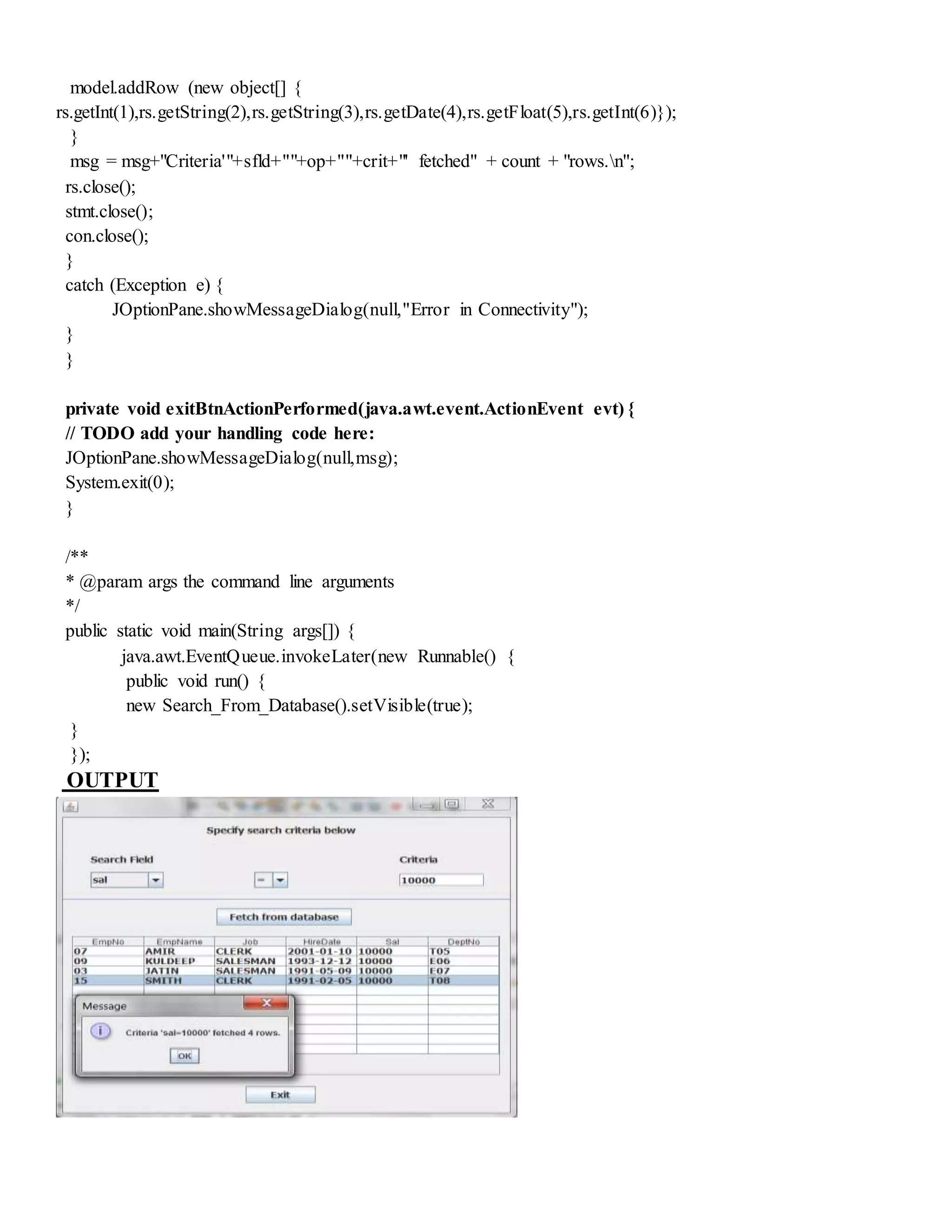 model.addRow (new object[] {
rs.getInt(1),rs.getString(2),rs.getString(3),rs.getDate(4),rs.getFloat(5),rs.getInt(6)});
}
msg = msg+"Criteria'"+sfld+""+op+""+crit+"' fetched" + count + "rows.n";
rs.close();
stmt.close();
con.close();
}
catch (Exception e) {
JOptionPane.showMessageDialog(null,"Error in Connectivity");
}
}
private void exitBtnActionPerformed(java.awt.event.ActionEvent evt) {
// TODO add your handling code here:
JOptionPane.showMessageDialog(null,msg);
System.exit(0);
}
/**
* @param args the command line arguments
*/
public static void main(String args[]) {
java.awt.EventQueue.invokeLater(new Runnable() {
public void run() {
new Search_From_Database().setVisible(true);
}
});
OUTPUT
 