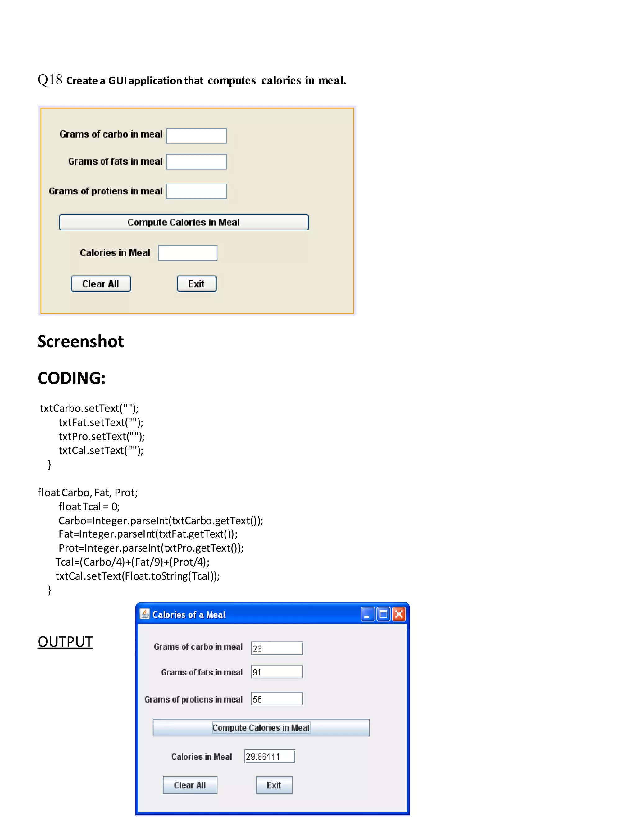 Q18 Create a GUIapplicationthat computes calories in meal.
Screenshot
CODING:
txtCarbo.setText("");
txtFat.setText("");
txtPro.setText("");
txtCal.setText("");
}
floatCarbo,Fat, Prot;
floatTcal = 0;
Carbo=Integer.parseInt(txtCarbo.getText());
Fat=Integer.parseInt(txtFat.getText());
Prot=Integer.parseInt(txtPro.getText());
Tcal=(Carbo/4)+(Fat/9)+(Prot/4);
txtCal.setText(Float.toString(Tcal));
}
OUTPUT
 