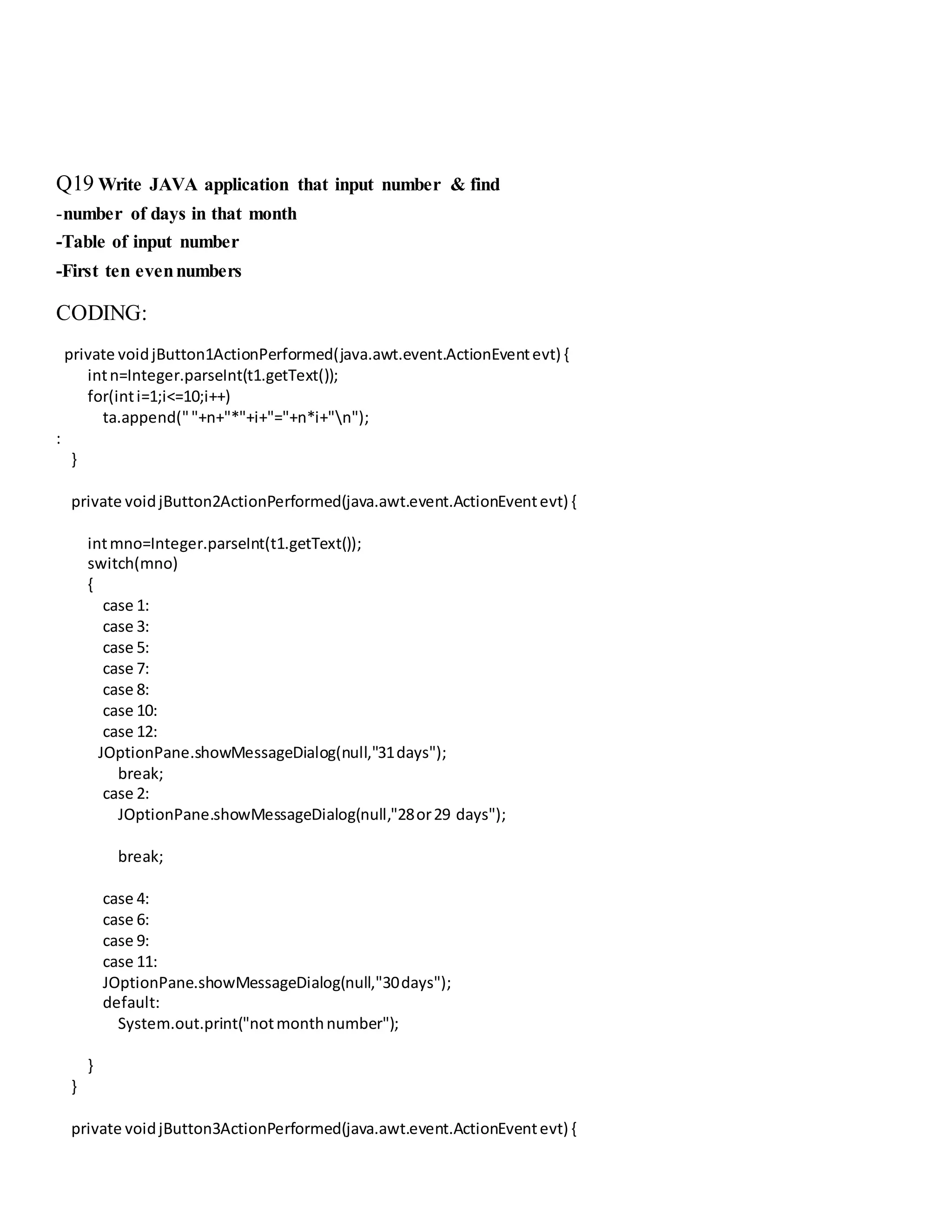 Q19 Write JAVA application that input number & find
-number of days in that month
-Table of input number
-First ten evennumbers
CODING:
private voidjButton1ActionPerformed(java.awt.event.ActionEventevt) {
intn=Integer.parseInt(t1.getText());
for(inti=1;i<=10;i++)
ta.append(""+n+"*"+i+"="+n*i+"n");
:
}
private voidjButton2ActionPerformed(java.awt.event.ActionEventevt) {
intmno=Integer.parseInt(t1.getText());
switch(mno)
{
case 1:
case 3:
case 5:
case 7:
case 8:
case 10:
case 12:
JOptionPane.showMessageDialog(null,"31days");
break;
case 2:
JOptionPane.showMessageDialog(null,"28or29 days");
break;
case 4:
case 6:
case 9:
case 11:
JOptionPane.showMessageDialog(null,"30days");
default:
System.out.print("notmonthnumber");
}
}
private voidjButton3ActionPerformed(java.awt.event.ActionEventevt) {
 