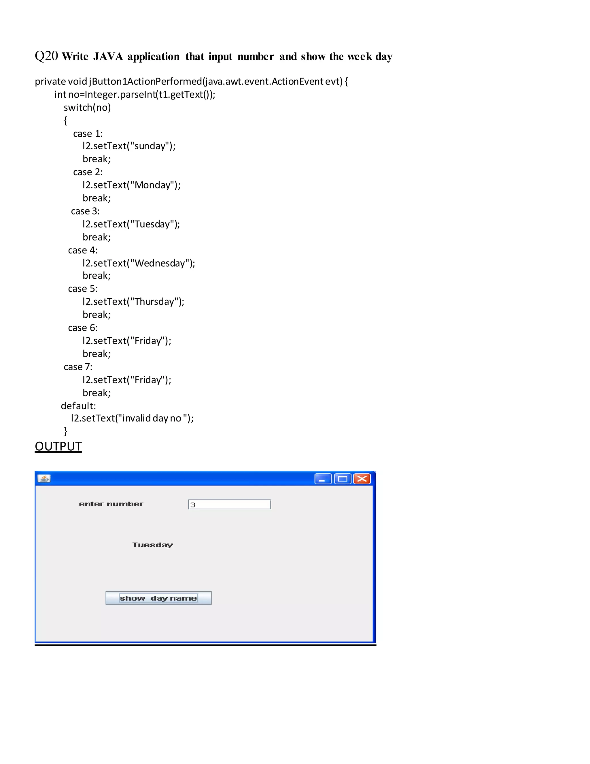 Q20 Write JAVA application that input number and show the week day
private voidjButton1ActionPerformed(java.awt.event.ActionEventevt) {
intno=Integer.parseInt(t1.getText());
switch(no)
{
case 1:
l2.setText("sunday");
break;
case 2:
l2.setText("Monday");
break;
case 3:
l2.setText("Tuesday");
break;
case 4:
l2.setText("Wednesday");
break;
case 5:
l2.setText("Thursday");
break;
case 6:
l2.setText("Friday");
break;
case 7:
l2.setText("Friday");
break;
default:
l2.setText("invaliddayno");
}
OUTPUT
 