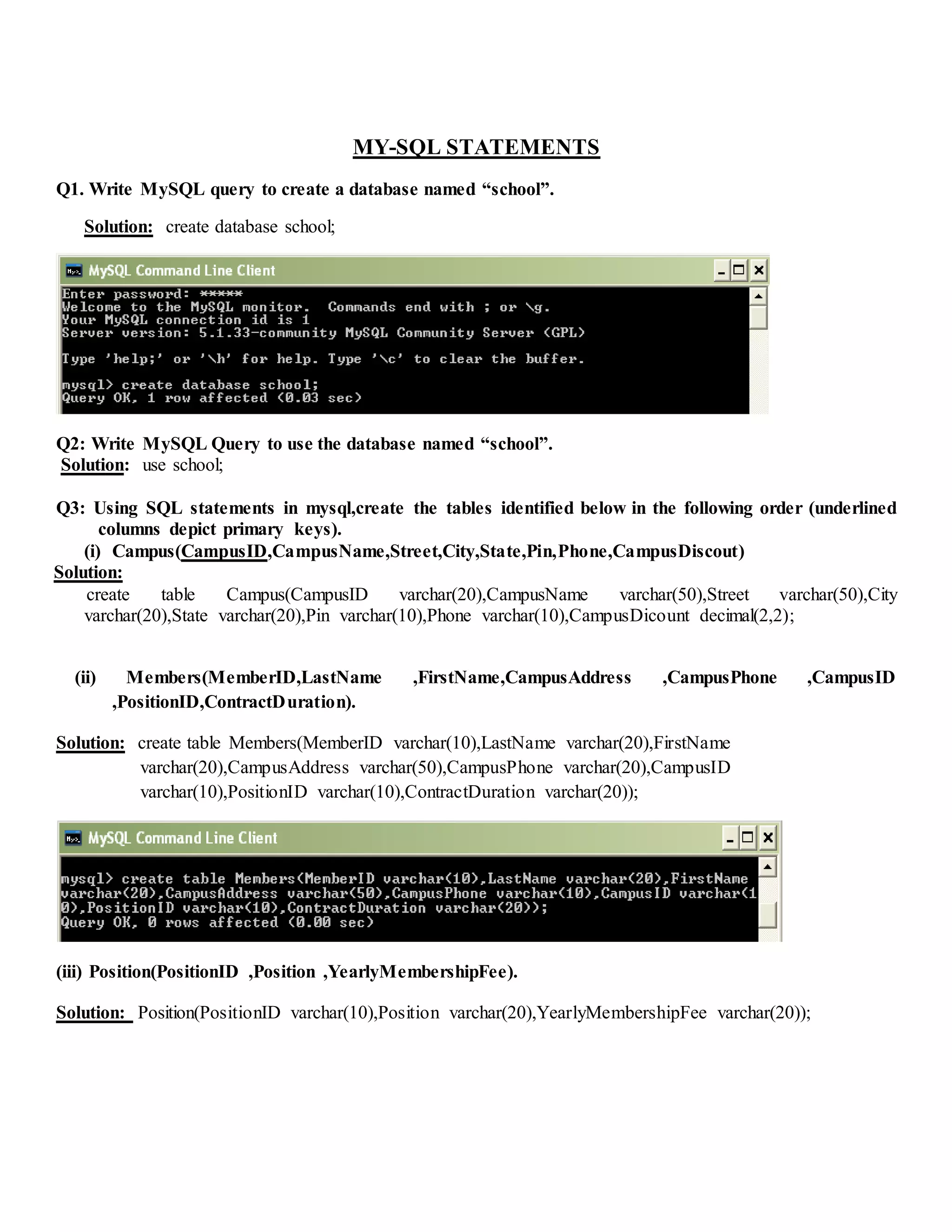 MY-SQL STATEMENTS
Q1. Write MySQL query to create a database named “school”.
Solution: create database school;
Q2: Write MySQL Query to use the database named “school”.
Solution: use school;
Q3: Using SQL statements in mysql,create the tables identified below in the following order (underlined
columns depict primary keys).
(i) Campus(CampusID,CampusName,Street,City,State,Pin,Phone,CampusDiscout)
Solution:
create table Campus(CampusID varchar(20),CampusName varchar(50),Street varchar(50),City
varchar(20),State varchar(20),Pin varchar(10),Phone varchar(10),CampusDicount decimal(2,2);
(ii) Members(MemberID,LastName ,FirstName,CampusAddress ,CampusPhone ,CampusID
,PositionID,ContractDuration).
Solution: create table Members(MemberID varchar(10),LastName varchar(20),FirstName
varchar(20),CampusAddress varchar(50),CampusPhone varchar(20),CampusID
varchar(10),PositionID varchar(10),ContractDuration varchar(20));
(iii) Position(PositionID ,Position ,YearlyMembershipFee).
Solution: Position(PositionID varchar(10),Position varchar(20),YearlyMembershipFee varchar(20));
 