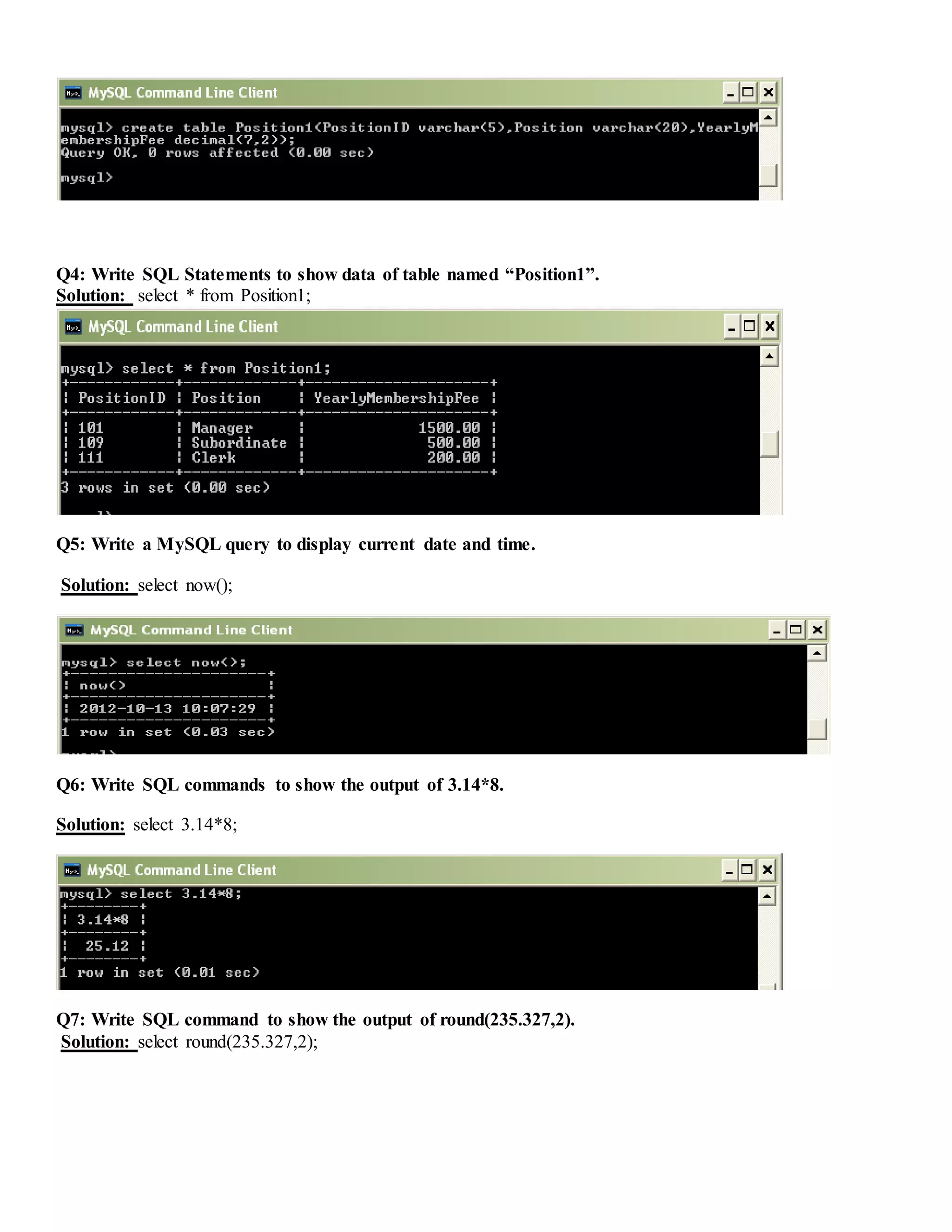 Q4: Write SQL Statements to show data of table named “Position1”.
Solution: select * from Position1;
Q5: Write a MySQL query to display current date and time.
Solution: select now();
Q6: Write SQL commands to show the output of 3.14*8.
Solution: select 3.14*8;
Q7: Write SQL command to show the output of round(235.327,2).
Solution: select round(235.327,2);
 