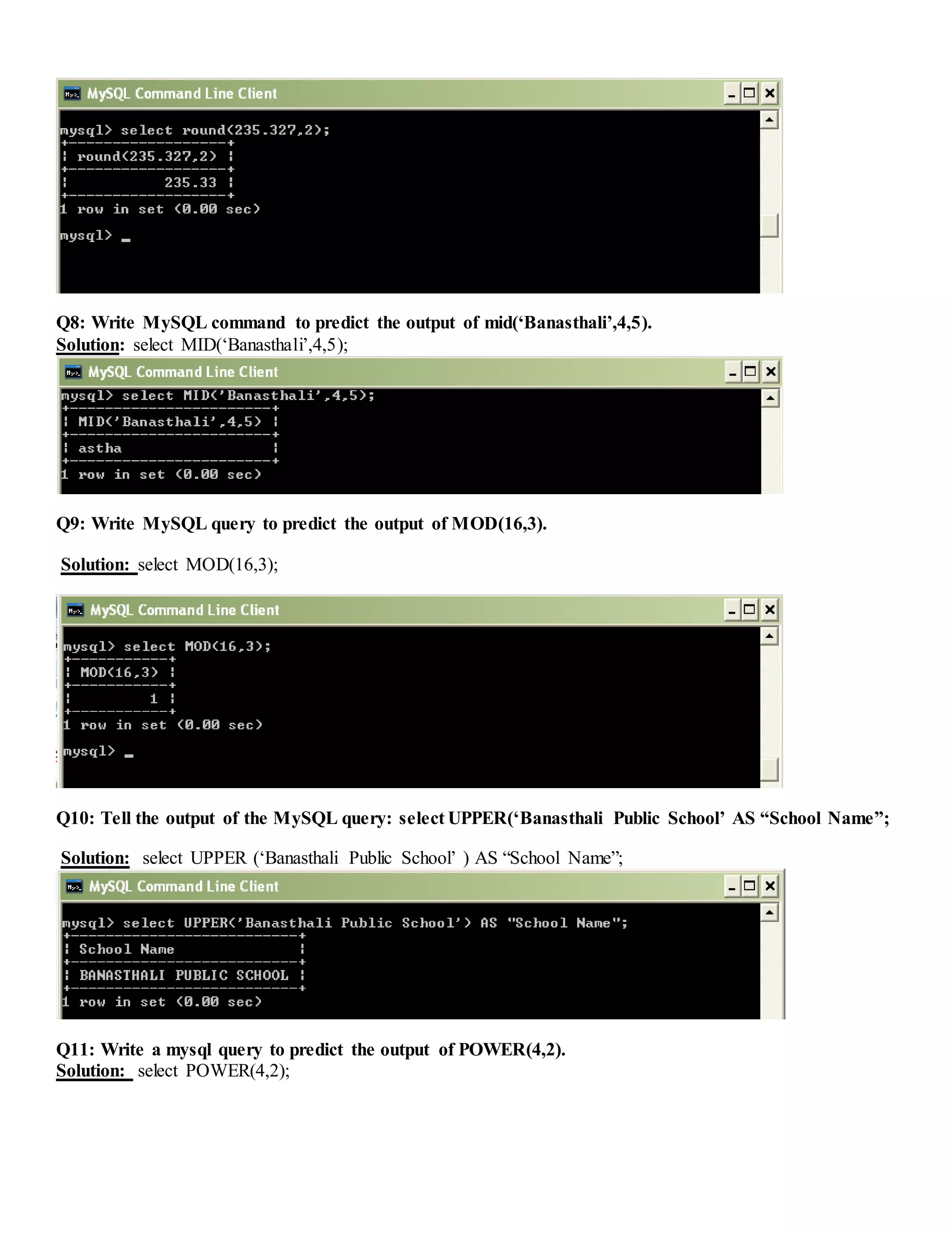 Q8: Write MySQL command to predict the output of mid(‘Banasthali’,4,5).
Solution: select MID(‘Banasthali’,4,5);
Q9: Write MySQL query to predict the output of MOD(16,3).
Solution: select MOD(16,3);
Q10: Tell the output of the MySQL query: select UPPER(‘Banasthali Public School’ AS “School Name”;
Solution: select UPPER (‘Banasthali Public School’ ) AS “School Name”;
Q11: Write a mysql query to predict the output of POWER(4,2).
Solution: select POWER(4,2);
 