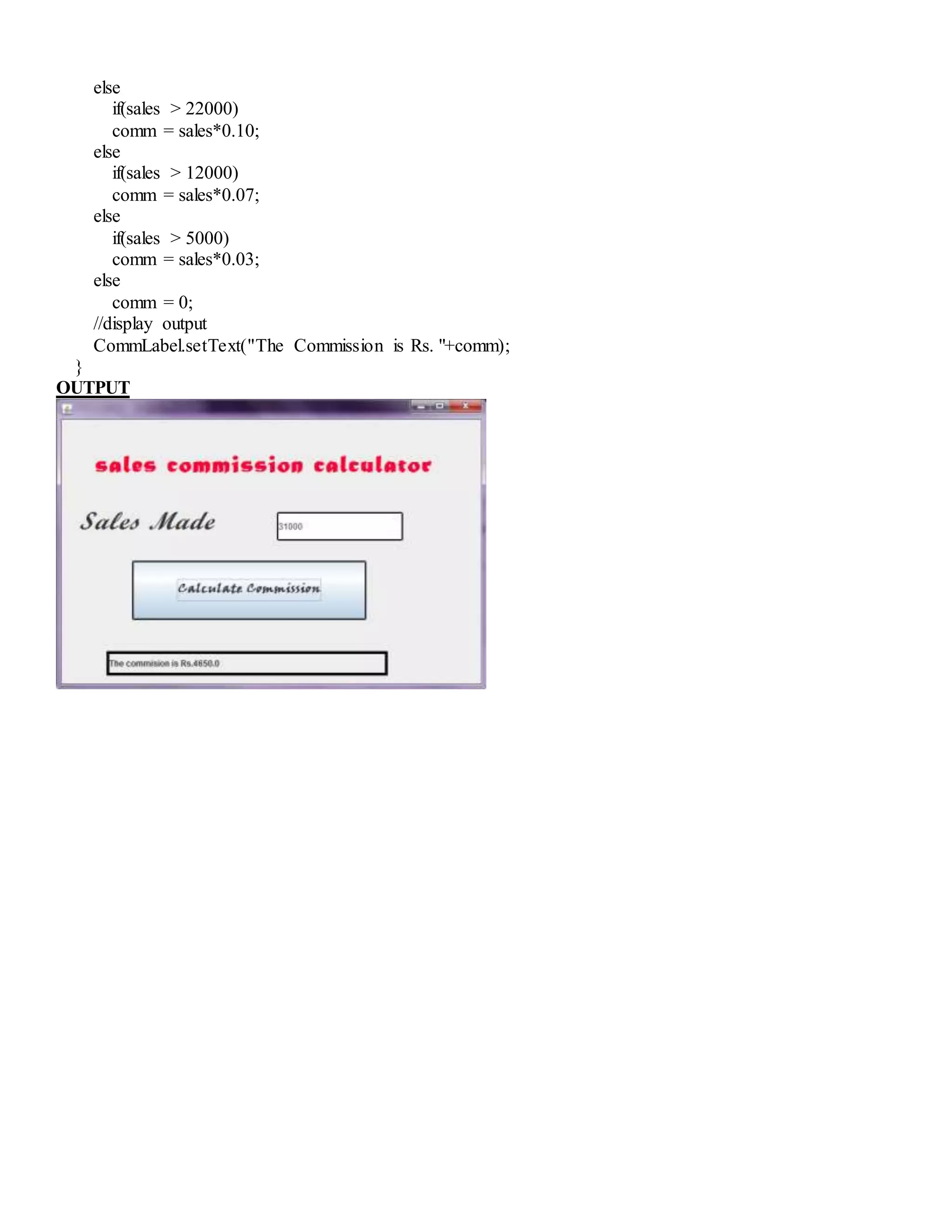 else
if(sales > 22000)
comm = sales*0.10;
else
if(sales > 12000)
comm = sales*0.07;
else
if(sales > 5000)
comm = sales*0.03;
else
comm = 0;
//display output
CommLabel.setText("The Commission is Rs. "+comm);
}
OUTPUT
 