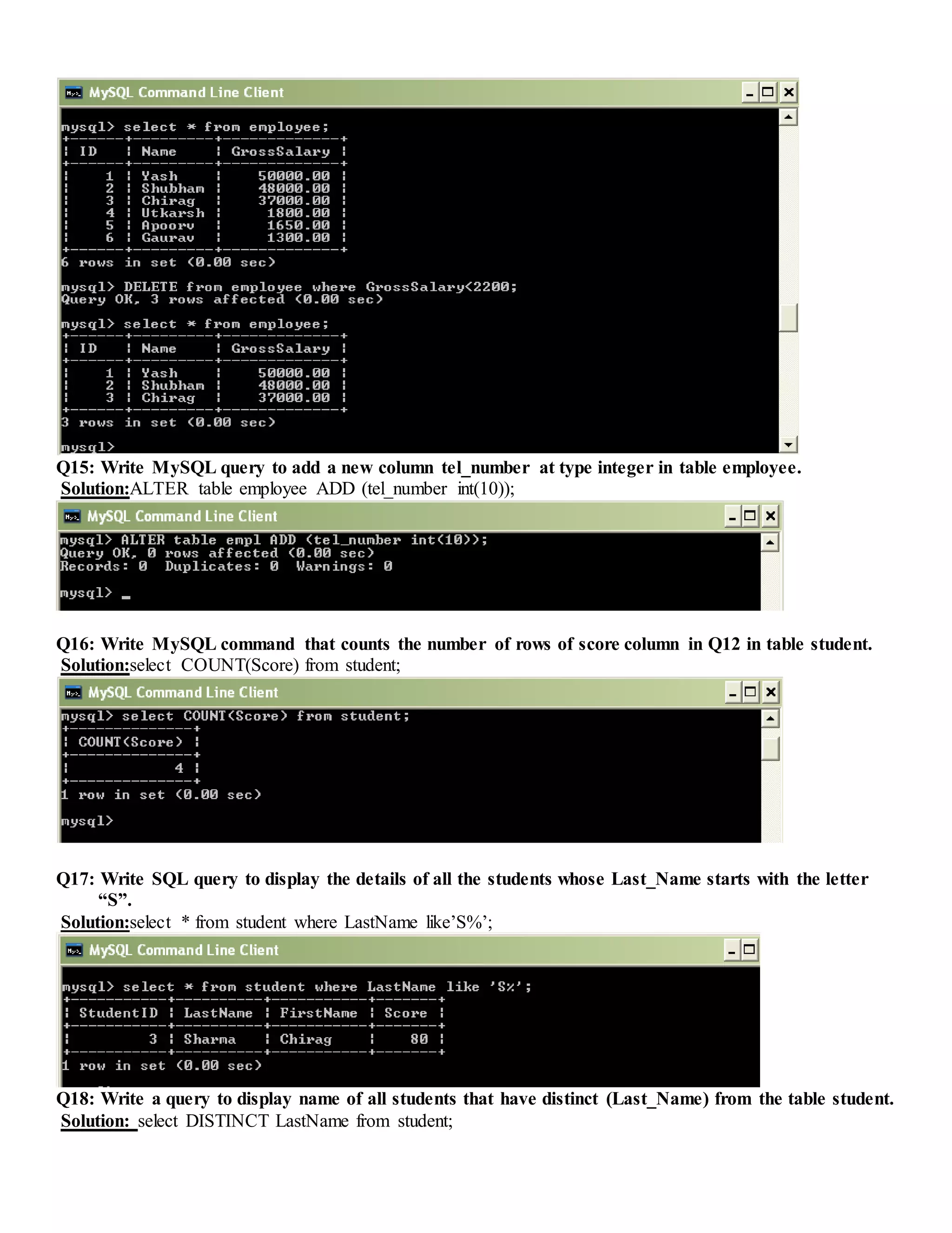 Q15: Write MySQL query to add a new column tel_number at type integer in table employee.
Solution:ALTER table employee ADD (tel_number int(10));
Q16: Write MySQL command that counts the number of rows of score column in Q12 in table student.
Solution:select COUNT(Score) from student;
Q17: Write SQL query to display the details of all the students whose Last_Name starts with the letter
“S”.
Solution:select * from student where LastName like’S%’;
Q18: Write a query to display name of all students that have distinct (Last_Name) from the table student.
Solution: select DISTINCT LastName from student;
 