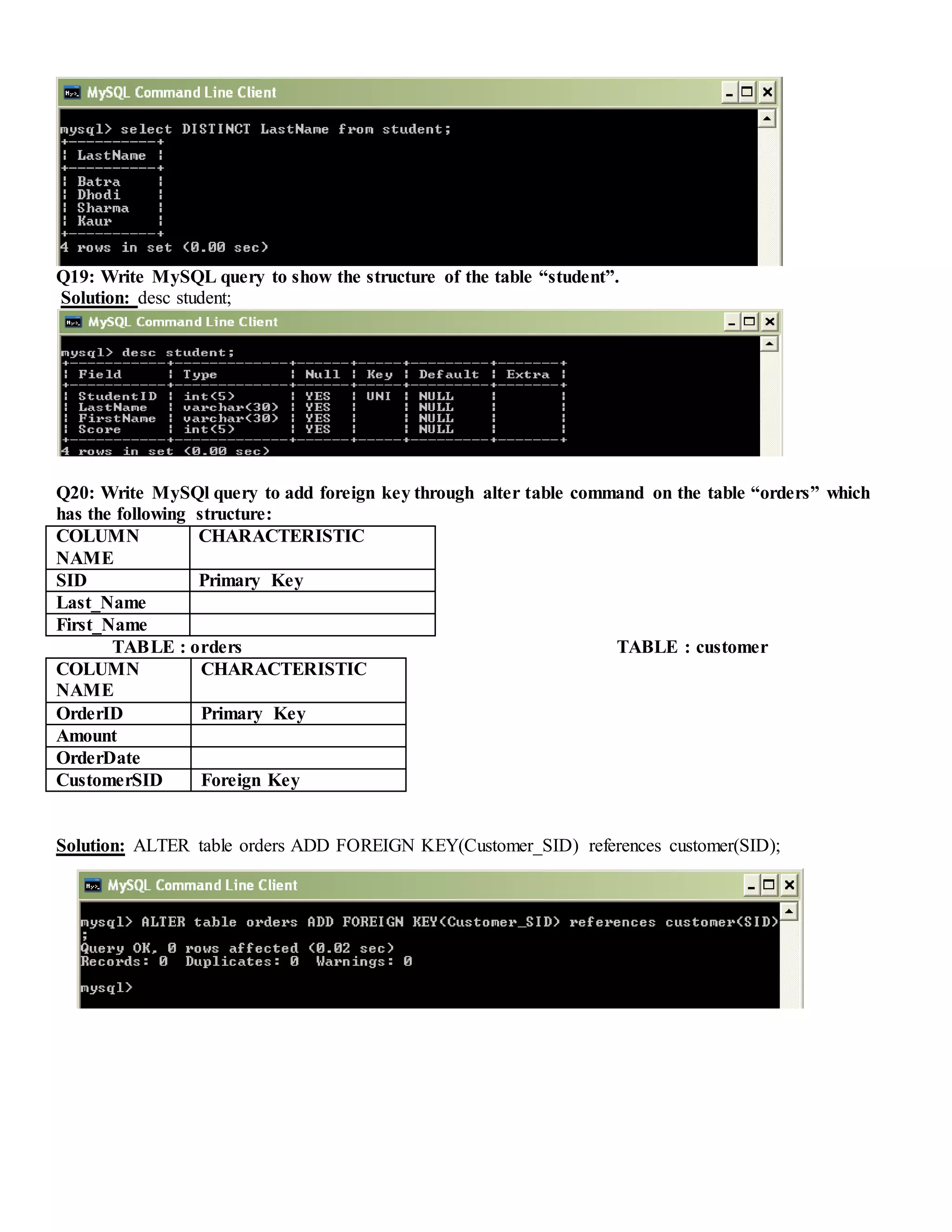 Q19: Write MySQL query to show the structure of the table “student”.
Solution: desc student;
Q20: Write MySQl query to add foreign key through alter table command on the table “orders” which
has the following structure:
COLUMN
NAME
CHARACTERISTIC
SID Primary Key
Last_Name
First_Name
TABLE : orders TABLE : customer
COLUMN
NAME
CHARACTERISTIC
OrderID Primary Key
Amount
OrderDate
CustomerSID Foreign Key
Solution: ALTER table orders ADD FOREIGN KEY(Customer_SID) references customer(SID);
 