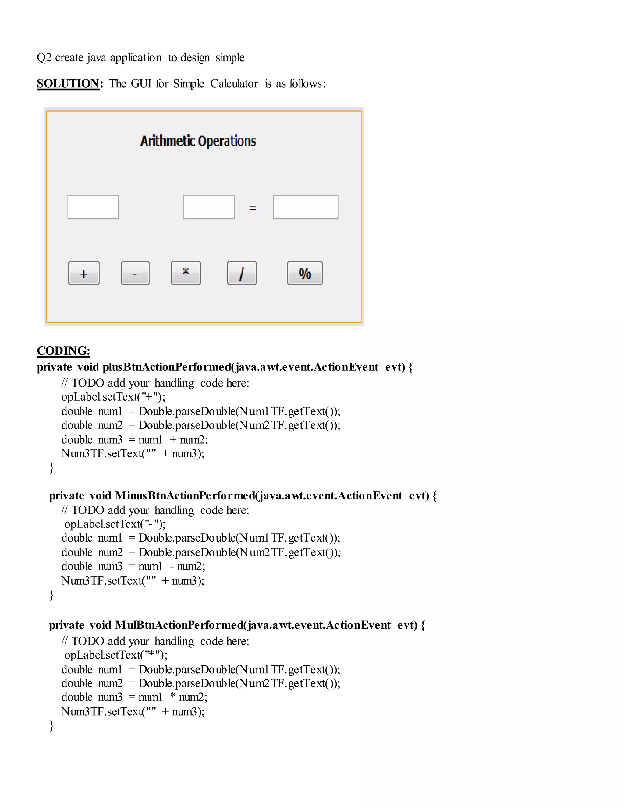 Q2 create java application to design simple
SOLUTION: The GUI for Simple Calculator is as follows:
CODING:
private void plusBtnActionPerformed(java.awt.event.ActionEvent evt) {
// TODO add your handling code here:
opLabel.setText("+");
double num1 = Double.parseDouble(Num1TF.getText());
double num2 = Double.parseDouble(Num2TF.getText());
double num3 = num1 + num2;
Num3TF.setText("" + num3);
}
private void MinusBtnActionPerformed(java.awt.event.ActionEvent evt) {
// TODO add your handling code here:
opLabel.setText("-");
double num1 = Double.parseDouble(Num1TF.getText());
double num2 = Double.parseDouble(Num2TF.getText());
double num3 = num1 - num2;
Num3TF.setText("" + num3);
}
private void MulBtnActionPerformed(java.awt.event.ActionEvent evt) {
// TODO add your handling code here:
opLabel.setText("*");
double num1 = Double.parseDouble(Num1TF.getText());
double num2 = Double.parseDouble(Num2TF.getText());
double num3 = num1 * num2;
Num3TF.setText("" + num3);
}
 