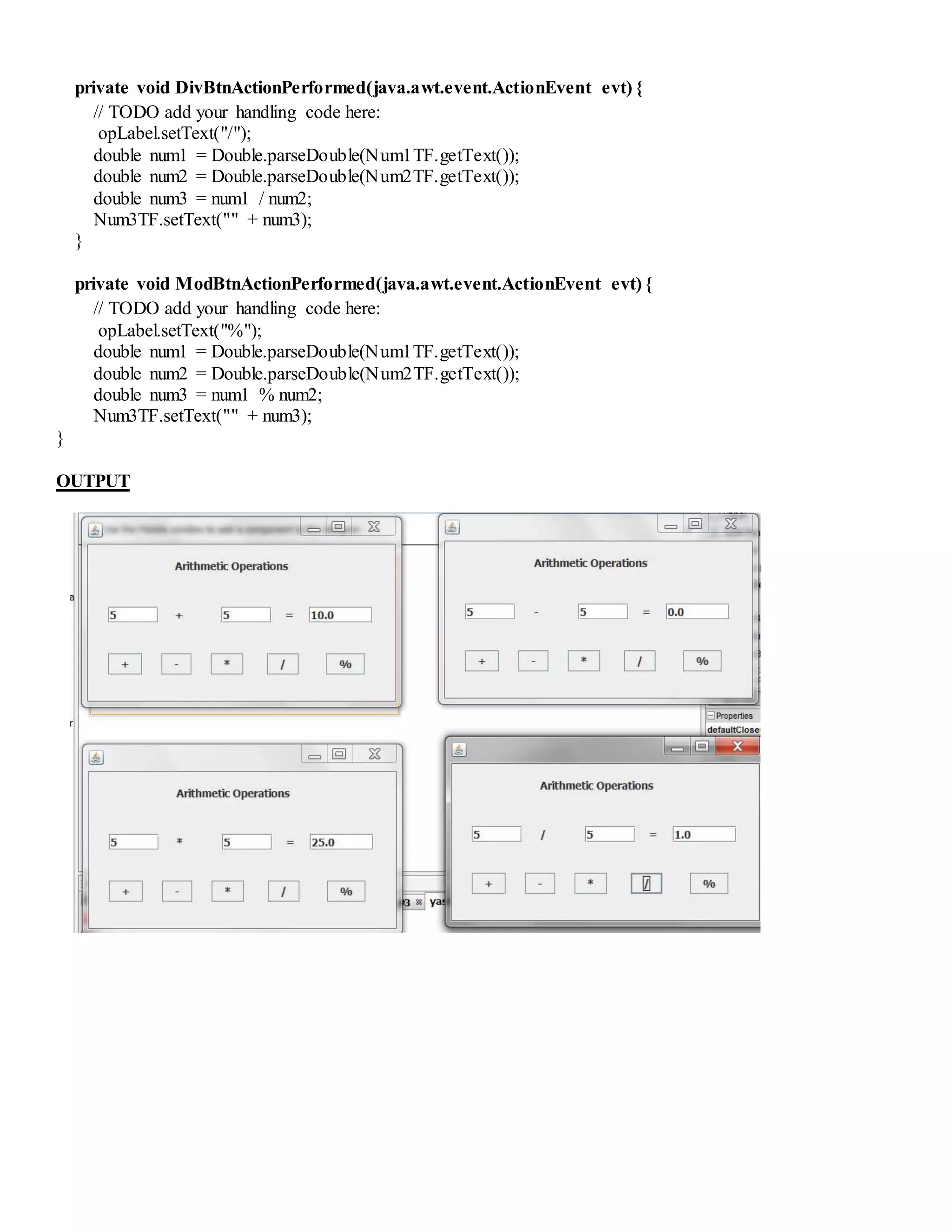 private void DivBtnActionPerformed(java.awt.event.ActionEvent evt) {
// TODO add your handling code here:
opLabel.setText("/");
double num1 = Double.parseDouble(Num1TF.getText());
double num2 = Double.parseDouble(Num2TF.getText());
double num3 = num1 / num2;
Num3TF.setText("" + num3);
}
private void ModBtnActionPerformed(java.awt.event.ActionEvent evt) {
// TODO add your handling code here:
opLabel.setText("%");
double num1 = Double.parseDouble(Num1TF.getText());
double num2 = Double.parseDouble(Num2TF.getText());
double num3 = num1 % num2;
Num3TF.setText("" + num3);
}
OUTPUT
 