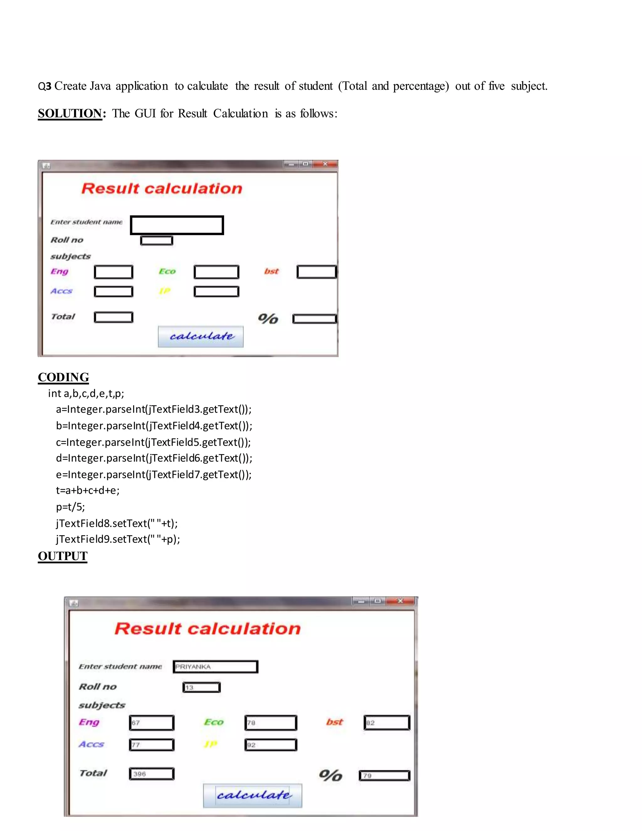 Q3 Create Java application to calculate the result of student (Total and percentage) out of five subject.
SOLUTION: The GUI for Result Calculation is as follows:
CODING
int a,b,c,d,e,t,p;
a=Integer.parseInt(jTextField3.getText());
b=Integer.parseInt(jTextField4.getText());
c=Integer.parseInt(jTextField5.getText());
d=Integer.parseInt(jTextField6.getText());
e=Integer.parseInt(jTextField7.getText());
t=a+b+c+d+e;
p=t/5;
jTextField8.setText(""+t);
jTextField9.setText(""+p);
OUTPUT
 