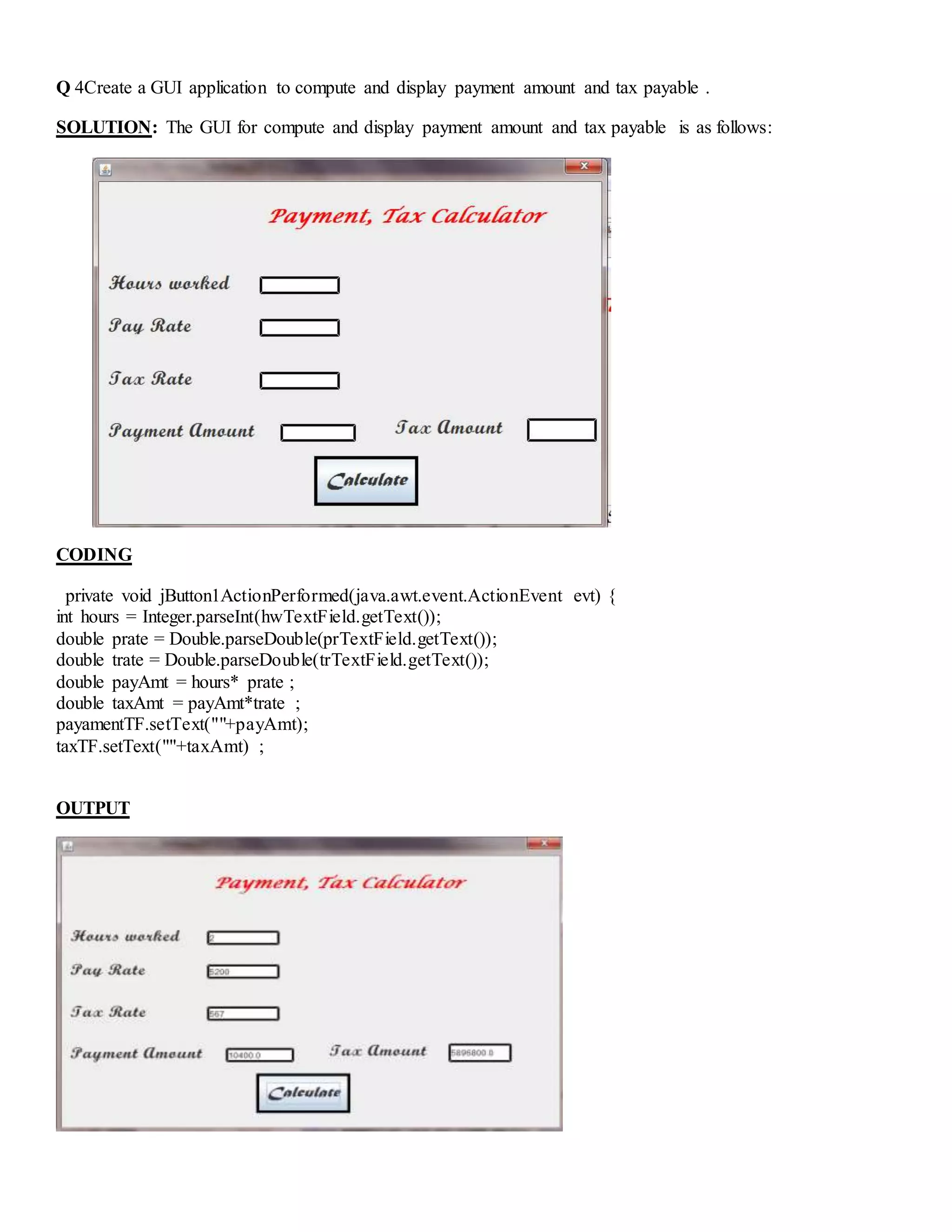Q 4Create a GUI application to compute and display payment amount and tax payable .
SOLUTION: The GUI for compute and display payment amount and tax payable is as follows:
CODING
private void jButton1ActionPerformed(java.awt.event.ActionEvent evt) {
int hours = Integer.parseInt(hwTextField.getText());
double prate = Double.parseDouble(prTextField.getText());
double trate = Double.parseDouble(trTextField.getText());
double payAmt = hours* prate ;
double taxAmt = payAmt*trate ;
payamentTF.setText(""+payAmt);
taxTF.setText(""+taxAmt) ;
OUTPUT
 