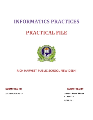 INFORMATICS PRACTICES
PRACTICAL FILE
RICH HARVEST PUBLIC SCHOOL NEW DELHI
SUBMITTED TO SUBMITTEDBY
MS. MADHUR DEEP NAME: Aman Kumar
CLASS: XII
ROLL No :
 