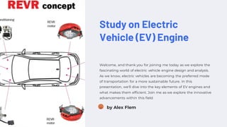 Study on Electric
Vehicle (EV) Engine
Welcome, and thank you for joining me today as we explore the
fascinating world of electric vehicle engine design and analysis.
As we know, electric vehicles are becoming the preferred mode
of transportation for a more sustainable future. In this
presentation, we'll dive into the key elements of EV engines and
what makes them efficient. Join me as we explore the innovative
advancements within this field.
AF by Alex Flem
 