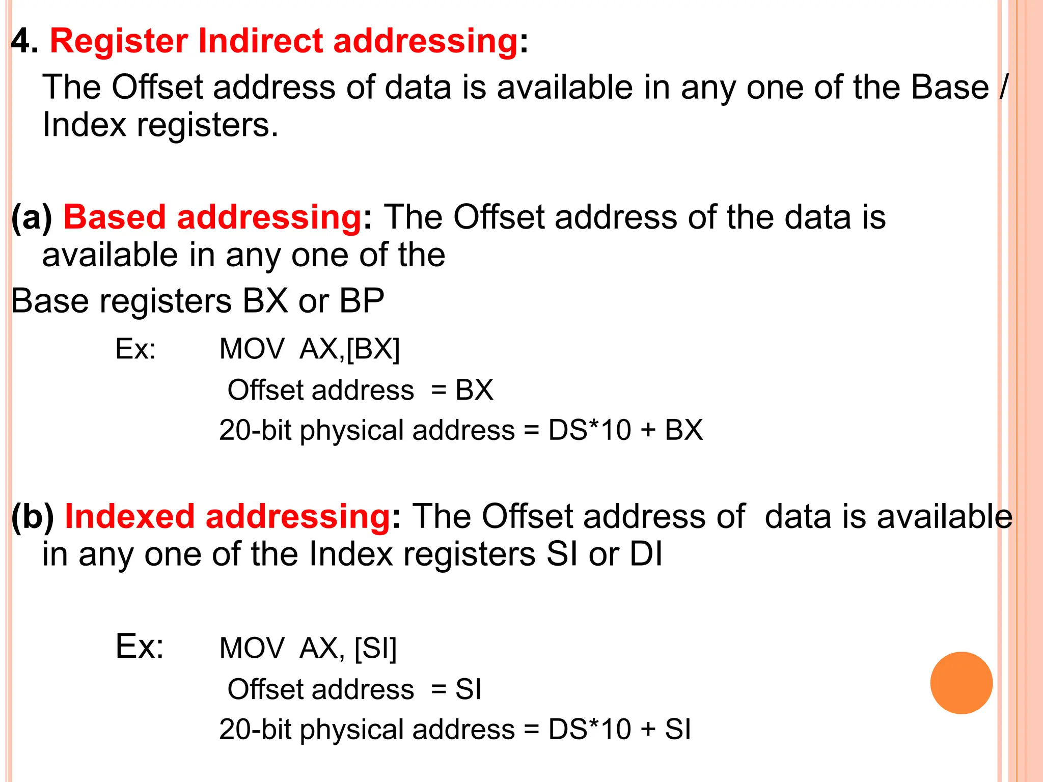 4. Register Indirect addressing: The Offset address of data is available in any one of the Base / Index registers. (a) Based addressing: The Offset address of the data is available in any one of the Base registers BX or BP Ex: MOV AX,[BX] Offset address = BX 20-bit physical address = DS*10 + BX (b) Indexed addressing: The Offset address of data is available in any one of the Index registers SI or DI Ex: MOV AX, [SI] Offset address = SI 20-bit physical address = DS*10 + SI 