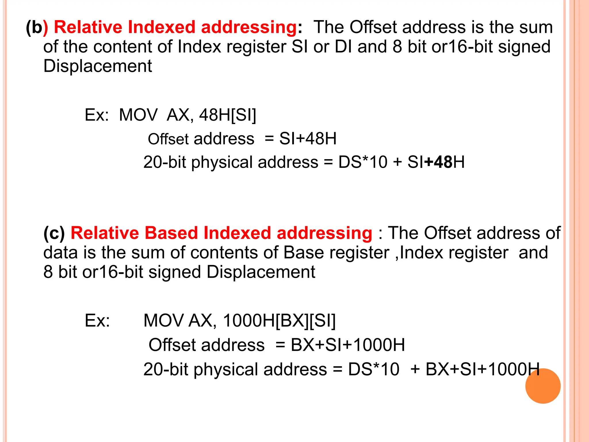 (b) Relative Indexed addressing: The Offset address is the sum of the content of Index register SI or DI and 8 bit or16-bit signed Displacement Ex: MOV AX, 48H[SI] Offset address = SI+48H 20-bit physical address = DS*10 + SI+48H (c) Relative Based Indexed addressing : The Offset address of data is the sum of contents of Base register ,Index register and 8 bit or16-bit signed Displacement Ex: MOV AX, 1000H[BX][SI] Offset address = BX+SI+1000H 20-bit physical address = DS*10 + BX+SI+1000H 