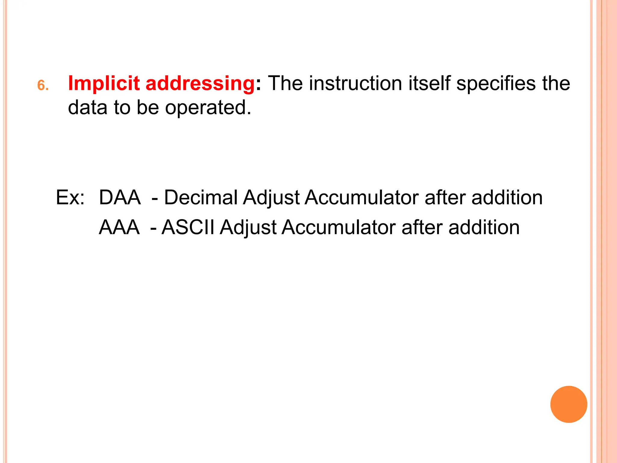 6. Implicit addressing: The instruction itself specifies the data to be operated. Ex: DAA - Decimal Adjust Accumulator after addition AAA - ASCII Adjust Accumulator after addition 