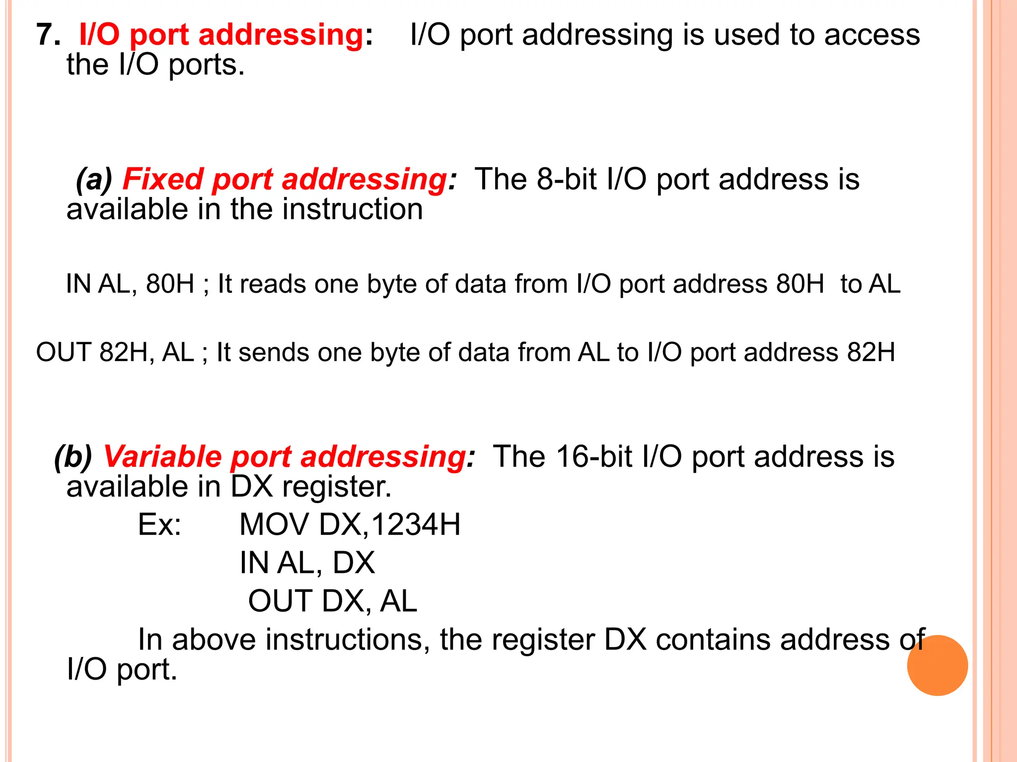 7. I/O port addressing: I/O port addressing is used to access the I/O ports. (a) Fixed port addressing: The 8-bit I/O port address is available in the instruction IN AL, 80H ; It reads one byte of data from I/O port address 80H to AL OUT 82H, AL ; It sends one byte of data from AL to I/O port address 82H (b) Variable port addressing: The 16-bit I/O port address is available in DX register. Ex: MOV DX,1234H IN AL, DX OUT DX, AL In above instructions, the register DX contains address of I/O port. 
