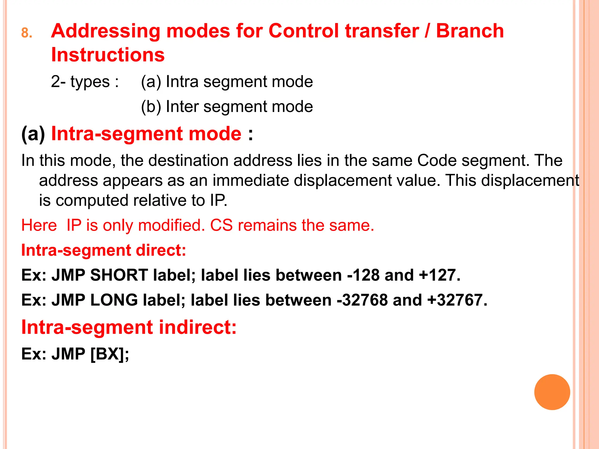 8. Addressing modes for Control transfer / Branch Instructions 2- types : (a) Intra segment mode (b) Inter segment mode (a) Intra-segment mode : In this mode, the destination address lies in the same Code segment. The address appears as an immediate displacement value. This displacement is computed relative to IP. Here IP is only modified. CS remains the same. Intra-segment direct: Ex: JMP SHORT label; label lies between -128 and +127. Ex: JMP LONG label; label lies between -32768 and +32767. Intra-segment indirect: Ex: JMP [BX]; 