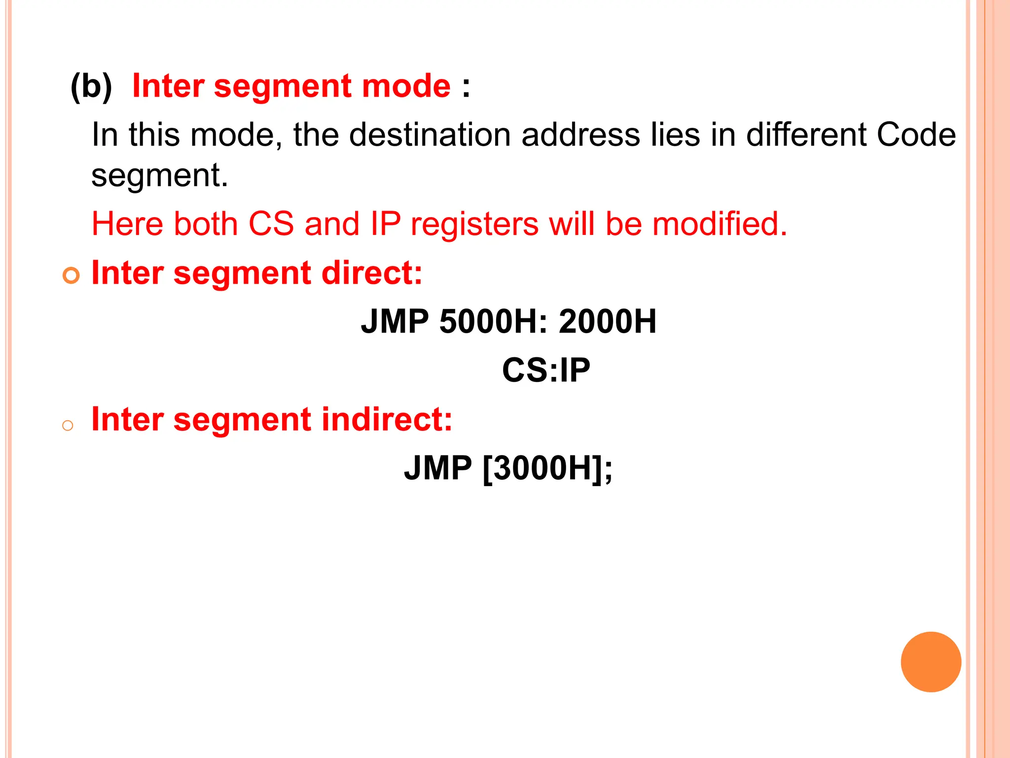 (b) Inter segment mode : In this mode, the destination address lies in different Code segment. Here both CS and IP registers will be modified.  Inter segment direct: JMP 5000H: 2000H CS:IP o Inter segment indirect: JMP [3000H]; 