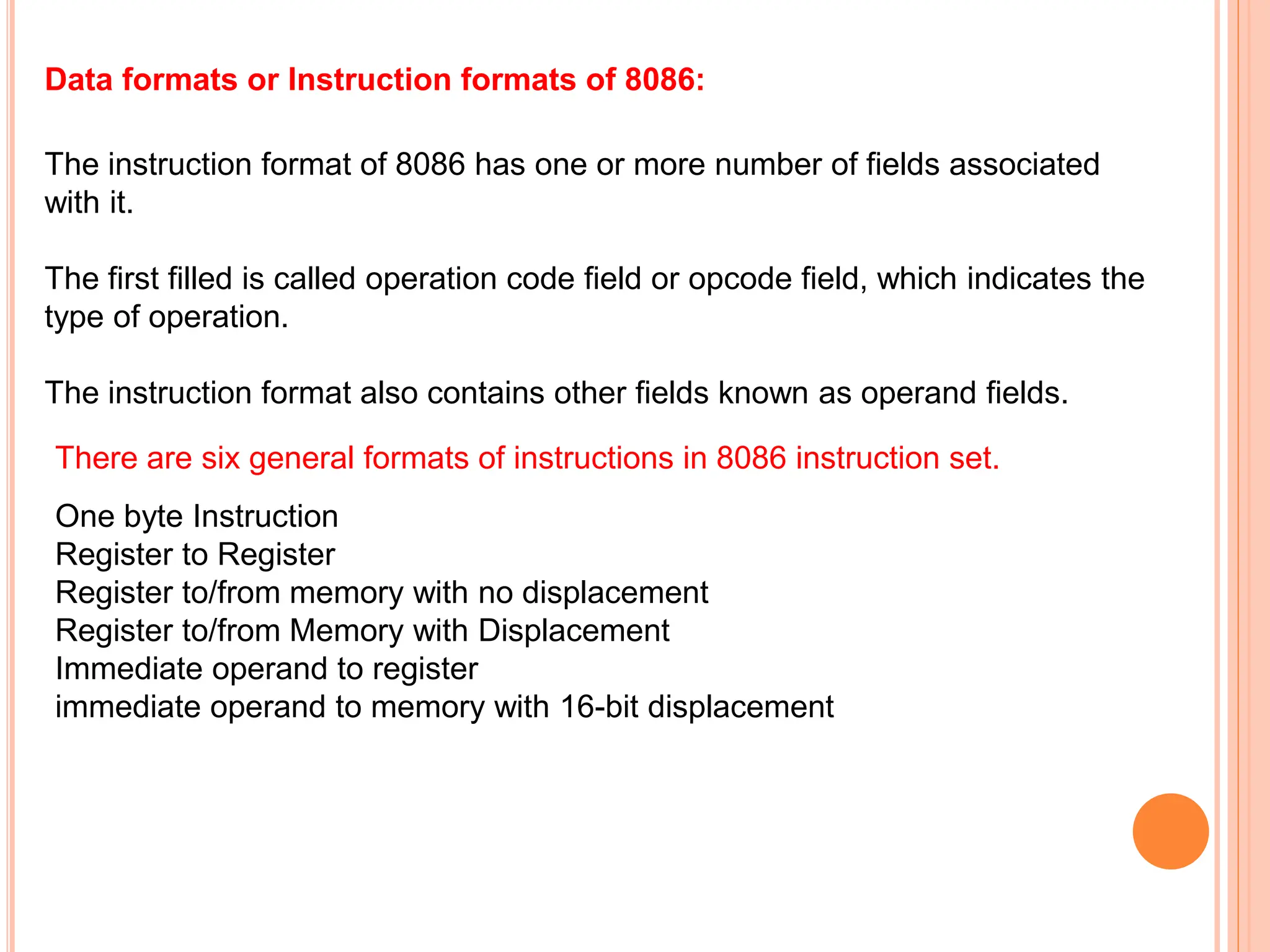 Data formats or Instruction formats of 8086: The instruction format of 8086 has one or more number of fields associated with it. The first filled is called operation code field or opcode field, which indicates the type of operation. The instruction format also contains other fields known as operand fields. There are six general formats of instructions in 8086 instruction set. One byte Instruction Register to Register Register to/from memory with no displacement Register to/from Memory with Displacement Immediate operand to register immediate operand to memory with 16-bit displacement 