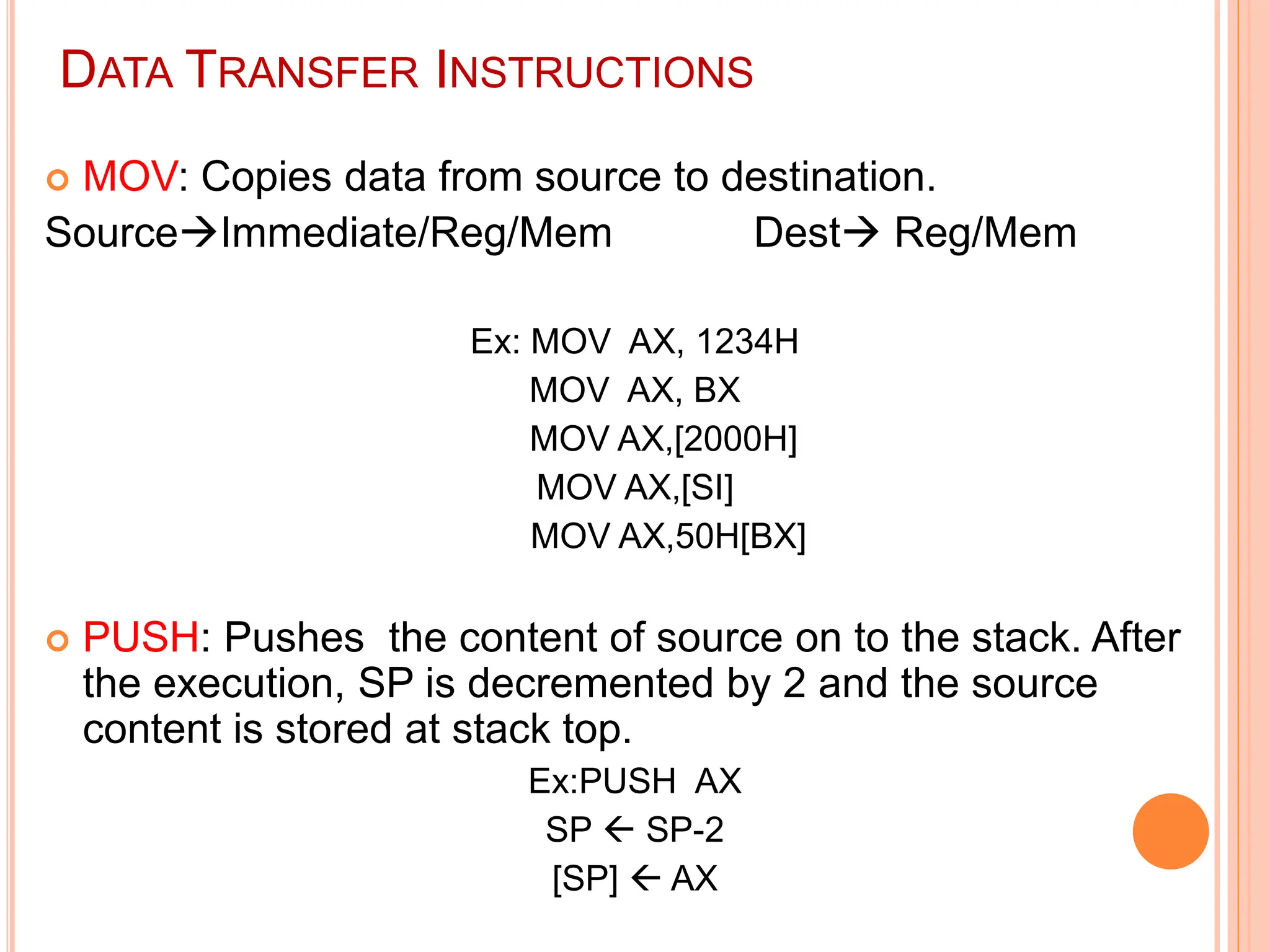 DATA TRANSFER INSTRUCTIONS  MOV: Copies data from source to destination. SourceImmediate/Reg/Mem Dest Reg/Mem Ex: MOV AX, 1234H MOV AX, BX MOV AX,[2000H] MOV AX,[SI] MOV AX,50H[BX]  PUSH: Pushes the content of source on to the stack. After the execution, SP is decremented by 2 and the source content is stored at stack top. Ex:PUSH AX SP  SP-2 [SP]  AX 