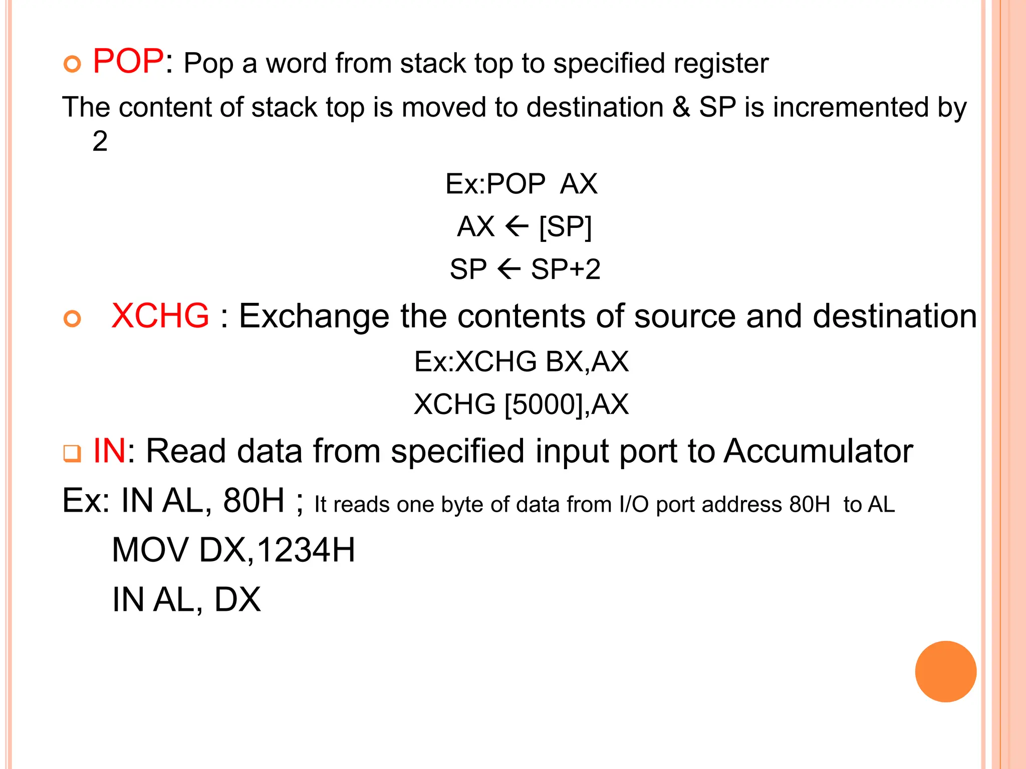  POP: Pop a word from stack top to specified register The content of stack top is moved to destination & SP is incremented by 2 Ex:POP AX AX  [SP] SP  SP+2  XCHG : Exchange the contents of source and destination Ex:XCHG BX,AX XCHG [5000],AX  IN: Read data from specified input port to Accumulator Ex: IN AL, 80H ; It reads one byte of data from I/O port address 80H to AL MOV DX,1234H IN AL, DX 